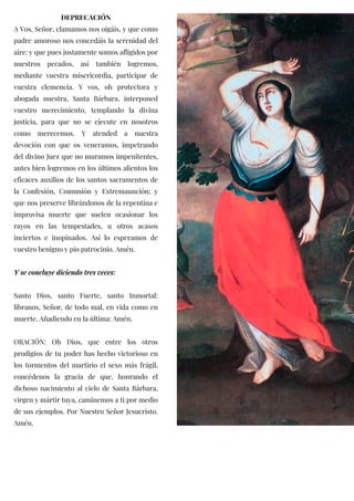 DEPRECACIÓN
A Vos, Señor, clamamos nos oigáis, y que como
padre amoroso nos concedáis la serenidad del
aire: y que pues justamente somos afligidos por
nuestros pecados, así también logremos,
mediante vuestra misericordia, participar de
vuestra clemencia. Y vos, oh protectora y
abogada nuestra, Santa Bárbara, interponed
vuestro merecimiento, templando la divina
justicia, para que no se ejecute en nosotros
como merecemos. Y atended a nuestra
devoción con que os veneramos, impetrando
del divino Juez que no muramos impenitentes,
antes bien logremos en los últimos alientos los
eficaces auxilios de los santos sacramentos de
la Confesión, Comunión y Extremaunción; y
que nos preserve librándonos de la repentina e
improvisa muerte que suelen ocasionar los
rayos en las tempestades, u otros acasos
inciertos e inopinados. Así lo esperamos de
vuestro benigno y pio patrocinio. Amén.
Y se concluye diciendo tres veces:
Santo Dios, santo Fuerte, santo Inmortal:
líbranos, Señor, de todo mal, en vida como en
muerte. Añadiendo en la última: Amén.
ORACIÓN: Oh Dios, que entre los otros
prodigios de tu poder has hecho victorioso en
los tormentos del martirio el sexo más frágil,
concédenos la gracia de que, honrando el
dichoso nacimiento al cielo de Santa Bárbara,
virgen y mártir tuya, caminemos a ti por medio
de sus ejemplos. Por Nuestro Señor Jesucristo.
Amén.
 