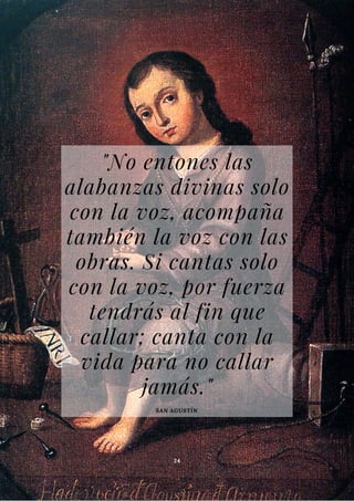 "No entones las
alabanzas divinas solo
con la voz, acompaña
también la voz con las
obras. Si cantas solo
con la voz, por fuerza
tendrás al fin que
callar; canta con la
vida para no callar
jamás."
SAN AGUSTÍN
24
 