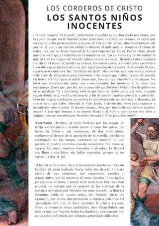 LOS CORDEROS DE CRISTO
LOS SANTOS NIÑOS
INOCENTES
Herodes llamado "el Grande", gobernaba al pueblo judío, dominado por Roma, por
la época en que nació Nuestro Señor Jesucristo. Herodes era idumeo, es decir que
no era un judío perteneciente a la casa de David o de Aarón, sino descendiente del
pueblo al que Juan Hyrcan obligó a abrazar el judaísmo; si ocupaba el trono de
Judea, era por un favor especial de la casa imperial de Roma. Por lo tanto, desde
que oyó decir que ya habitaba en el mundo un ser "nacido como rey de los judíos" al
que tres sabios magos del oriente habían venido a adorar, Herodes estuvo inquieto
y vivió en el temor de perder su corona. En consecuencia, convocó a los sacerdotes
y escribas para preguntarles en qué lugar preciso debía nacer el esperado Mesías.
La respuesta unánime fue: "En Belén de Judá". Más atemorizado que nunca, realizó
toda clase de diligencias para encontrar a los magos que habían venido de oriente
en busca del "rey" para rendirle homenaje. Una vez que encontró a los magos, los
interrogó secretamente sobre sus conocimientos, los motivos de su viaje, sus
esperanzas, hasta que, por fin, les recomendó que fuesen a Belén y los despidió con
estas palabras: "Id a descubrir todo lo que haya de cierto sobre ese niño. Cuando
sepáis dónde está, venid a decírmelo, a fin de que yo también pueda ir a adorarle".
Pero los magos recibieron en sueños la advertencia de no informar a Herodes, de
suerte que, tras haber adorado al Niño Jesús, hicieron un rodeo para regresar a
oriente por otro camino. Al mismo tiempo, Dios, por medio de uno de sus ángeles,
mandó a José que tomase a su esposa María y al Niño y que huyese con ellos a
Egipto, "porque sucederá que Herodes buscará al Niño para destruirlo".
"Entretanto, Herodes, al verse burlado por los magos, se
irritó sobremanera y mandó matar a todos los niños que
había en Belén y sus contornos, de dos años abajo,
conforme al tiempo de la aparición de la estrella, que había
averiguado de los magos. Entonces se cumplió lo que
predijo el profeta Jeremías cuando anunciaba: "En Rama se
oyeron las voces, muchos lamentos y alaridos. Es Raquel
que llora a sus hijos, sin hallar consuelo, porque ya no
existen". (Mat. II, 18).
Al hablar de Herodes, dice el historiador Josefo que "era un
hombre de gran barbarie hacia todos los demás" y relata
varios de sus crímenes, tan espantosos, crueles y
repugnantes, que la matanza de unos cuantos niños judíos
parece cosa de nada, y Josefo ni la menciona. Por tradición
popular, se supone que el número de las víctimas de la
matanza ordenada por Herodes fue muy crecido. La liturgia
bizantina habla de 14,000 niños, las "Menaia" sirias, de
64,000 y, por cierta interpretación a algunas palabras del
Apocalipsis XIV 1-5), se hace ascender la cifra a 144,000.
Sobre la menor de estas cantidades, dice Alban Butler con
toda razón, que "excede todos los límites y, ciertamente que
no ha sido confirmada por ninguna autoridad calificada".
 