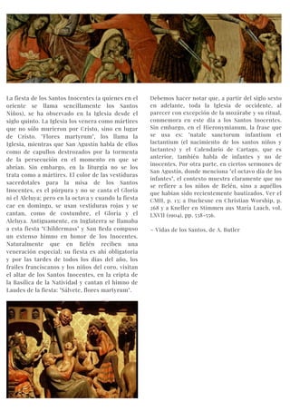 La fiesta de los Santos Inocentes (a quienes en el
oriente se llama sencillamente los Santos
Niños), se ha observado en la Iglesia desde el
siglo quinto. La Iglesia los venera como mártires
que no sólo murieron por Cristo, sino en lugar
de Cristo. "Flores martyrum", los llama la
Iglesia, mientras que San Agustín habla de ellos
como de capullos destrozados por la tormenta
de la persecución en el momento en que se
abrían. Sin embargo, en la liturgia no se los
trata como a mártires. El color de las vestiduras
sacerdotales para la misa de los Santos
Inocentes, es el púrpura y no se canta el Gloria
ni el Aleluya; pero en la octava y cuando la fiesta
cae en domingo, se usan vestiduras rojas y se
cantan, como de costumbre, el Gloria y el
Aleluya. Antiguamente, en Inglaterra se llamaba
a esta fiesta "Childermass" y San Beda compuso
un extenso himno en honor de los Inocentes.
Naturalmente que en Belén reciben una
veneración especial; su fiesta es ahí obligatoria
y por las tardes de todos los días del año, los
frailes franciscanos y los niños del coro, visitan
el altar de los Santos Inocentes, en la cripta de
la Basílica de la Natividad y cantan el himno de
Laudes de la fiesta: "Sálvete, flores martyrum".
Debemos hacer notar que, a partir del siglo sexto
en adelante, toda la Iglesia de occidente, al
parecer con excepción de la mozárabe y su ritual,
conmemora en este día a los Santos Inocentes.
Sin embargo, en el Hieronymianum, la frase que
se usa es: "natale sanctorum infantium et
lactantium (el nacimiento de los santos niños y
lactantes) y el Calendario de Cartago, que es
anterior, también habla de infantes y no de
inocentes. Por otra parte, en ciertos sermones de
San Agustín, donde menciona "el octavo día de los
infantes", el contexto muestra claramente que no
se refiere a los niños de Belén, sino a aquéllos
que habían sido recientemente bautizados. Ver el
CMH, p. 13; a Duchesne en Christian Worship, p.
268 y a Kneller en Stimmen aus María Laach, vol.
LXVII (1904), pp. 538-556.
~ Vidas de los Santos, de A. Butler
 