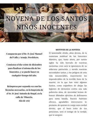 NOVENA DE LOS SANTOS
NIÑOS INOCENTES
Compuesta por el Br. D. José Manuel
del Valle y Araujo, Presbítero.
Comienza el día veinte de diciembre
para finalizar el mismo día de los
Inocentes, y se puede hacer en
cualquier tiempo del año.
Reimpresa por segunda vez con las
licencias necesarias, en la Imprenta de
el Sr. D. José Antonio de Hogal, en la
calle de Tiburcio.
Año de 1767
MOTIVOS DE LA NOVENA
El lamentable olvido, alma devota, de la
numerosa multitud de los Inocentes
Mártires, que, hasta ahora, por tantos
siglos ha sido borrado de nuestras
memorias, creo será la ignorancia de su
soberano patrocinio, y siendo nuestras
necesidades tantas, y los peligros de esta
vida innumerables, mayormente los
imponderables de la terrible hora de la
muerte, en la que han visto algunos
Santos, como enjambres de abejas las
legiones de demonios contra una sola
pobrecita alma, de necesidad hemos de
buscar dilatados ejércitos de defensores
para tanta batalla. Buenos Padrinos
ofrezco, agradables intercesores te
prometo, de quienes te ruego seas cordial
devoto, que el buen éxito de tus
peticiones, será el testigo de la verdad,
que te aseguro.
 