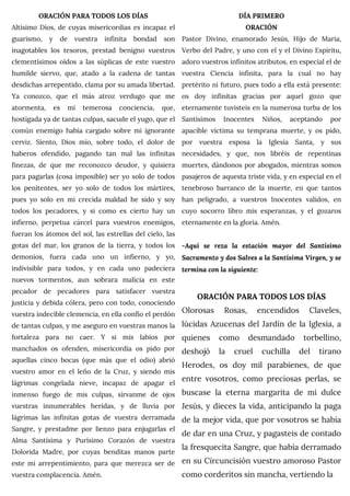 ORACIÓN PARA TODOS LOS DÍAS
Altísimo Dios, de cuyas misericordias es incapaz el
guarismo, y de vuestra infinita bondad son
inagotables los tesoros, prestad benigno vuestros
clementísimos oídos a las súplicas de este vuestro
humilde siervo, que, atado a la cadena de tantas
desdichas arrepentido, clama por su amada libertad.
Ya conozco, que el más atroz verdugo que me
atormenta, es mi temerosa conciencia, que,
hostigada ya de tantas culpas, sacude el yugo, que el
común enemigo había cargado sobre mi ignorante
cerviz. Siento, Dios mío, sobre todo, el dolor de
haberos ofendido, pagando tan mal las infinitas
finezas, de que me reconozco deudor, y quisiera
para pagarlas (cosa imposible) ser yo solo de todos
los penitentes, ser yo solo de todos los mártires,
pues yo solo en mi crecida maldad he sido y soy
todos los pecadores, y si como es cierto hay un
infierno, perpetua cárcel para vuestros enemigos,
fueran los átomos del sol, las estrellas del cielo, las
gotas del mar, los granos de la tierra, y todos los
demonios, fuera cada uno un infierno, y yo,
indivisible para todos, y en cada uno padeciera
nuevos tormentos, aun sobrara malicia en este
pecador de pecadores para satisfacer vuestra
justicia y debida cólera, pero con todo, conociendo
vuestra indecible clemencia, en ella confío el perdón
de tantas culpas, y me aseguro en vuestras manos la
fortaleza para no caer. Y si mis labios por
manchados os ofenden, misericordia os pido por
aquellas cinco bocas (que más que el odio) abrió
vuestro amor en el leño de la Cruz, y siendo mis
lágrimas congelada nieve, incapaz de apagar el
inmenso fuego de mis culpas, sírvanme de ojos
vuestras innumerables heridas, y de lluvia por
lágrimas las infinitas gotas de vuestra derramada
Sangre, y prestadme por lienzo para enjugarlas el
Alma Santísima y Purísimo Corazón de vuestra
Dolorida Madre, por cuyas benditas manos parte
este mi arrepentimiento, para que merezca ser de
vuestra complacencia. Amén.
DÍA PRIMERO
ORACIÓN
Pastor Divino, enamorado Jesús, Hijo de María,
Verbo del Padre, y uno con el y el Divino Espíritu,
adoro vuestros infinitos atributos, en especial el de
vuestra Ciencia infinita, para la cual no hay
pretérito ni futuro, pues todo a ella está presente:
os doy infinitas gracias por aquel gozo que
eternamente tuvisteis en la numerosa turba de los
Santísimos Inocentes Niños, aceptando por
apacible víctima su temprana muerte, y os pido,
por vuestra esposa la Iglesia Santa, y sus
necesidades, y que, nos libréis de repentinas
muertes, dándonos por abogados, mientras somos
pasajeros de aquesta triste vida, y en especial en el
tenebroso barranco de la muerte, en que tantos
han peligrado, a vuestros Inocentes validos, en
cuyo socorro libro mis esperanzas, y el gozaros
eternamente en la gloria. Amén.
-Aquí se reza la estación mayor del Santísimo
Sacramento y dos Salves a la Santísima Virgen, y se
termina con la siguiente:
ORACIÓN PARA TODOS LOS DÍAS
Olorosas Rosas, encendidos Claveles,
lúcidas Azucenas del Jardín de la Iglesia, a
quienes como desmandado torbellino,
deshojó la cruel cuchilla del tirano
Herodes, os doy mil parabienes, de que
entre vosotros, como preciosas perlas, se
buscase la eterna margarita de mi dulce
Jesús, y dieces la vida, anticipando la paga
de la mejor vida, que por vosotros se había
de dar en una Cruz, y pagasteis de contado
la fresquecita Sangre, que había derramado
en su Circuncisión vuestro amoroso Pastor
como corderitos sin mancha, vertiendo la
 