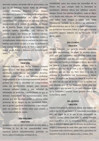 inocente vuestra, sirviendo ella de precursora, a la
que en su dolorosa Pasión había de derramar
nuestro Santísimo Redentor Jesús. Gozaos
eternamente, y admitid benigno nuestros humildes
obsequios, ayudándonos en todas nuestras
calamidades, socorriéndonos en nuestras miserias,
mayormente en la miseria de miserias del transe
de la muerte. Desde ahora, para entonces, os
pedimos vuestro patrocinio, nos valemos de
vuestra sangre, nos fiamos de vuestros méritos,
para que, nos ayudéis en tan formidable trance, y
os suplicamos, desterréis en esa hora las infernales
bestias, para morir en paz, y lo que os pedimos en
esta novena, si fuere gusto de Dios, a quien sea la
honra, gloria, honor y alabanza por eternos siglos.
Amén.
SEGUNDO DÍA
ORACIÓN
Maestro Soberano, que hecho Hombre, cuantos
pasos en esta vida diste, palabras dijiste, y obras
ejecutaste, todas fueron una celestial doctrina.
Adorote como Dios, y tus infinitos atributos,
singularmente el de tu Incomprensibilidad, pues no
pueden por toda la eternidad ser comprendidas
todas tus perfecciones, porque, para siempre
restaran infinitas cosas, y una infinidad de
infinidades de atributos y perfecciones, en que se
deleiten nuevamente los bienaventurados, doite
gracias por ser incomprensible, y ofrezco estas
primicias de tu Sangre en los Santísimos Niños,
que te gozan y gozarán eternamente, y por ellos te
pido, me prestes tu infinito amor para amarte, y
nunca más ofenderte. Amén.
DÍA TERCERO
ORACIÓN
Bienhechor mío, tu, que eres fuente de todo bien, y
derramas la luz de tus misericordias sobre
nuestros pobres entendimientos, postrado en
tierra, adoro el soberano atributo de tu
Inefabilidad, pues son tantas las maravillas de tu
Divino Ser, que, aunque toda la eternidad se
escribiesen infinitos libros por infinitos autores,
aunque fueran los mismos Serafines, nada se dijera
de ti, dueño mío, vida mía, luz y dulzura mía, porque
eres sobre toda lengua y sobre toda habla
Divinamente inefable, yo te ofrezco las alabanzas y
agradecimientos que te dan, y te darán eternamente
los Santísimos Inocentes Niños, y pido merezca este
pequeñito gusano alabarte en su compañía en la
gloria. Amén.
DÍA CUARTO
ORACIÓN
Médico Soberano, que, para mi remedio, instituiste
los siete sacramentos, yo adoro tu altísima alteza,
pues solo por naturaleza eres Altísimo sobre toda
alteza y sublimidad, más alto por esencia y dignidad,
que todos los Pontífices, Príncipes y Reyes, que todos
los Santos y todos los Ángeles, porque toda la
grandeza que hay en el cielo y en la tierra (si hay
grandeza que no seas tú, bien mío) tu la das, la
ordenas, la distribuyes con hermosísimo y divino
orden. Te suplico me lleves a ti. Hiere lo superior de
mí alma con un rayo de tu luz, como lo hiciste con
esta dilatada grey de tus Inocentes Niños, para que
nada quiera que no seas tú, en nada descanse si no
en tu Santísimo Corazón, hasta gozarte cara a cara
en tu Gloria. Amén.
DÍA QUINTO
ORACIÓN
Esposo Dulcísimo de nuestras Almas, que bajaste del
cielo a dar tu Divina mano a la manchada naturaleza,
para ser digna de ti, la que lo era justamente de
suplicio eterno: adoro Dios mío, tu eterna bondad,
pues eres bueno por tu naturaleza Divina, y no hay
bien ni bondad alguna, que no dimane de la plenitud,
origen y manantial de todo bien, que eres tu mismo.
Tu posees toda excelencia, perfección y grandeza sin
necesitar fuera de ti de alguna cosa, y todos, Dios
 