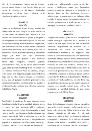 mío, de ti necesitamos. Haznos por tu bondad,
buenos, como hiciste a tus Santos Niños en un
punto de inocentes e incapaces, iluminados
Mártires de tu Iglesia, hasta celebrarte en la
triunfante de tu Gloria. Amén.
DÍA SEXTO
ORACIÓN
Protector amabilísimo, debajo de cuya sombra nos
favorecemos de todo peligro, de lo íntimo de mi
corazón adoro tu imponderable clemencia a cuya
vista no hay humana clemencia que se iguale, pues a
un solo gemido de un verdadero pequé, no solo una
vez, sino es muchas y muchas perdonas los pecados,
y en este mismo instante le haces dueño, y heredero
de tus méritos infinitos, de tu hambre, sed y frío, tu
atrocísimas Pasión, tus acerva muerte, y derramada
Sangre ¡Oh bien mío, que inmerecida
conmiseración! ¡Cuan gratuito y bien aprobado
amor! ¡Que estupenda dulzura! ¿Quién,
considerándolo bien, no te amará eternamente?
¿Qué tiene que ver nuestros pobres obsequios con
tus eternos beneficios? Aquí me abismo, porque
todas siendo una migaja las aceptas como si fueran
paga. Con las tibias mías te ofrezco los fervorosos
actos, que al padecer martirio practicaron tus
Santísimos Inocentes, a quienes pido me ayuden a
bendecirte hasta continuar con ellos tus alabanzas
en la Gloria. Amén.
DÍA SÉPTIMO
ORACIÓN
Santificador Benignísimo, de quien depende como
fontal origen toda virtud y santidad. Infinitas veces
te alabo en tus incomprensibles atributos,
especialmente en tu eterna Omnipotencia, la cual
están gritando y predicando todas las obras de tus
manos, unas en el Cielo a Alabanzas, otras en la
tierra con sus virtudes, otras en el Purgatorio con
su paciencia, y otras en los infiernos con su castigo.
Entrome, Dios mío, con tu favor en los abismos de
tu potencia, y allí pasmado y mudo me pierdo y
anego, y faltándome voces para bendecirte,
convido a todas las criaturas, y en particular a el
Sagrado Coro de los Santísimos Inocentes
Mártires, que, si no macularon sus dichosos labios
en vida, desplegaron sus gargantas en el rigor del
cuchillo, para empezar a bendecirte en la tierra, y
proseguir eternamente en el cielo. Amén.
DÍA OCTAVO
ORACIÓN
Refugio Sacrosanto, a quien recurro perseguido de
tantos enemigos, engañado de la miseria y la
falsedad de este siglo: adoro mi Dios tus eternos
atributos, mayormente el indecible de tu
Hermosura, en donde se pasma todo
entendimiento humano y los Angélicos, pues
siendo tu como eres la fuente de toda hermosura,
la primera estampa de toda belleza, el único molde
de toda suavidad, eres hermoso en todas tus obras,
bellísimo en todas tus criaturas. Bendita sea tu
belleza, bendita sea tu hermosura, ¡Y que tarde la
conozco! ¡Y que temprano, Dios mío, que amanecí
a ofenderla! Gózate en ti mismo, y gózate también
en este Jardín de flores de tus Inocentes Mártires,
a quienes doy mil parabienes, no solo de la vida,
que por ti dieron, sino de que no fueron capaces de
ofender con pecado actual tanta belleza, tal
hermosura y suavidad infinita, la que gozan
eternamente en la Gloria. Amén.
DÍA NOVENO
ORACIÓN
Señor de los Señores, en quien esta por naturaleza
todo señorío, todo mando, y todo imperio, a cuyo
brazo están sujetos los Cielos, la tierra, el mar y los
abismos, abatido en el polvo de mi nada
reverencio, adoro y alabo tus inmensos atributos,
en especial el suavísimo de tu dulzura, de donde
dimana toda dulzura, suavidad, delectación y
amabilidad, en tus dulzuras, Dios mío, se anega tu
 