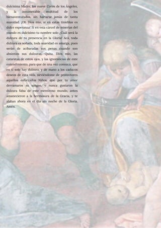 dulcísima Madre, los nueve Coros de los Ángeles,
y la innumerable multitud de los
bienaventurados, sin hartarse jamás de tanta
suavidad. ¡Oh Dios mío, si en estas tinieblas es
dulce esperanza! Si en esta cárcel de miserias del
mundo es dulcísimo tu nombre solo ¿Cuál será la
dulzura de tu presencia en la Gloria! Acá, toda
dulzura es soñada, toda suavidad es amarga, pues
serán de acibaradas sus penas cuando son
absintios sus dulzuras. Quita, Dios mío, las
cataratas de estos ojos, y las ignorancias de este
entendimiento, para que de una vez conozca, que
en ti solo hay dulzura, y de mano a los caducos
deseos de esta vida, sirviéndome de protectores
aquellos esforzados Niños, que por tu amor
derramaros su sangre, y nunca gustaron la
dulzura falsa de este mentiroso mundo, antes
amanecieron a la hermosura de la Gracia, y te
alaban ahora en el día sin noche de la Gloria.
Amén.
 