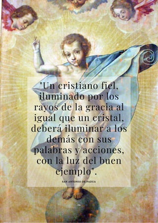 "Un cristiano fiel,
iluminado por los
rayos de la gracia al
igual que un cristal,
deberá iluminar a los
demás con sus
palabras y acciones,
con la luz del buen
ejemplo".
SAN ANTONIO DE PADUA
24
 