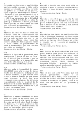 V.
Te unirás con los pastores desfallecidos
que han venido a adorar al Niño recién
nacido: Lo adorarás con ellos, envuelto
en pañales y acostado en el pesebre,
según la palabra de los espíritus celestes.
Confiaréis el gozo que recibieron al ver a
este divino Niño, los secretos que les
reveló de su nacimiento, de la divinidad
y de su calidad de Salvador de ellos; la
gloria y el honor que le dieron, y la vida
nueva que les fue comunicada por este
Dios verdadero, y esta vida eterna.
-Padre nuestro, Ave María y Gloria.
VI.
Adorarás el alma del Hijo de Dios; los
primeros actos de aniquilamiento los
produjo ante Dios su Padre; el amor más
puro y más perfecto con que se ha
llenado esta afligida alma; todos los
honores y todos los homenajes que rindió
al Padre Eterno; los pensamientos de
amor y misericordia que ella concibió
para todos los hombres.
-Padre nuestro, Ave María y Gloria.
VIII.
Adorarás el tejido de fe que el niño Jesús
ofreció para la gloria de Dios su Padre,
por el bien de los pecadores, y por tu
alma en particular, y la aceptación que
hizo de las aflicciones y de la cruz.
-Padre nuestro, Ave María y Gloria.
VIII.
Adorarás toda la humanidad del santo
Niño JESÚS unida a la persona del Verbo
mucho más de cerca que el fuego se une
al hierro candente, ni que nuestra alma
se une a nuestro cuerpo, ya que puede
estar separado; & dirás con gran
reverencia estas palabras: En él habita
corporalmente toda la plenitud de la
divinidad, y él es antes de todas las cosas,
y todas las cosas fluyen a través de él, él
es todas las cosas en todos.
-Padre nuestro, Ave María y Gloria.
IX.
Adoraréis la cabeza luchadora del niño
Jesús, en quien se esconden todos los
tesoros de la gracia y la ciencia de Dios,
de quien partirá el juicio final de todos
los hombres, y a quien pertenecen las
coronas de todos, es verdaderamente él
quien los distribuye a quien le place.
-Padre nuestro, Ave María y Gloria.
X.
Adorarás el corazón del santo Niño Jesús, su
bondad y su amor: le confiarás como las delicias
del Padre, el lugar de retiro y descanso de los
que ama.
-Padre nuestro, Ave María y Gloria.
XI.
Adorarás su vivacidad, que es asiento de todo
pudor, de toda dulzura, de toda belleza, de toda
gracia, de toda majestad y de todo pudor: Pídele
que te esconda en su corazón, y que siempre
camine en su divina presencia.
-Padre nuestro, Ave María y Gloria.
XII.
Adorarás los ojos divinos del desfallecido Niño
Jesús, el efecto que produce en las almas cuando
las mira, la castidad y la moderación de los ojos,
y el uso que hace de ellos. Esforzarse por recibir
la simpatía que él engendra en aquellos a
quienes mira.
-Padre nuestro, Ave María y Gloria.
XIII.
Adora la boca del Niño desfallecido, que ahora
guarda silencio, pero que un día anunciará las
palabras de vida eterna; que tantas veces
hablará a Dios por los hombres; que nunca dirá
nada más que la verdad, y que finalmente nos
pronunciará nuestro eterno. Amemos su
voluntaria filiación, y azucemos las divinas
palabras que debe hacer oír en el mundo.
-Padre nuestro, Ave María y Gloria.
XIV.
Adora el oído del santo Niño Jesús, que está
siempre perfectamente atento a los
mandamientos de su Padre, y que os facilita la
escucha de nuestras oraciones. Pídele que sea
favorable al clamor de los pobres, y que a tus
oídos sólo les guste oír sus grandezas y
verdades.
-Padre nuestro, Ave María y Gloria.
 