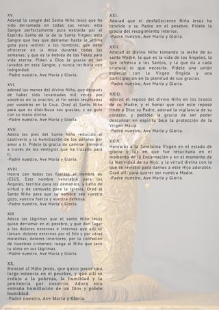 XV.
Adorad la sangre del Santo Niño Jesús que ha
sido derramada en todas sus venas: esta
Sangre perfectamente pura extraída por el
Espíritu Santo de la de la Santa Virgen: esta
Sangre que hay que derramar hasta la última
gota para redimir a los hombres; que debe
ofrecerse en la misa durante todas las
semanas; y que es la bebida de los fieles para
vida eterna. Pidan a Dios la gracia de ser
lavados en esta Sangre, y nunca recibirla con
indignidad.
-Padre nuestro, Ave María y Gloria.
XVI.
adorad las manos del divino Niño, que después
de haber sido levantadas mil veces por
vosotros en la oración, al fin serán levantadas
por vosotros en la Cruz. Orad al Santo Niño
para que os distribuya sus gracias, y os guíe
con su mano divina.
-Padre nuestro, Ave María y Gloria.
XVII.
Adora los pies del Santo Niño reducido al
cautiverio y la humillación de los pañales por
amor a ti. Pídele la gracia de caminar siempre
a través de los vestigios que ha trazado para
ti.
-Padre nuestro, Ave María y Gloria.
XVIII.
Honra con todas tus fuerzas el nombre de
JESÚS. Este nombre venerable para los
Ángeles, terrible para los demonios, y lleno de
virtud y de consuelo para la Iglesia. Orad al
Santo Niño para que su nombre sea vuestro
gozo, vuestra fuerza y ​
​
vuestra defensa.
-Padre nuestro, Ave María y Gloria.
XIX
Adora las lágrimas que el santo Niño Jesús
quiso derramar en el pesebre, y que dan lugar
a los dolores externos e internos que allí se
llenan: dolores externos por el frío y por otras
molestias; dolores interiores, por la confesión
de nuestros crímenes: ruega al Niño que lave
tu alma en sus lágrimas.
-Padre nuestro, Ave María y Gloria.
XX.
Honrad al Niño Jesús, que quiso pasar una
larga estancia en el pesebre, y que allí se
redujo a la pobreza, la humildad y la
penitencia por nosotros. Adora esta
extraña humillación de un Dios y pídele
humildad.
-Padre nuestro, Ave María y Gloria.
XXI.
Adorad que el desfalleciente Niño Jesús ha
rendido a su Padre en el pesebre. Pídele la
gracia del recogimiento interior.
-Padre nuestro, Ave María y Gloria.
XXII.
Adorad al divino Niño tomando la leche de su
santa Madre, la que es la vida de los Ángeles, la
que refresca a los Santos, y la que da a cada
criatura lo que necesita. Pídele una unión
especial con la Virgen fingida y una
participación en la plenitud de sus gracias.
-Padre nuestro, Ave María y Gloria.
XXIII.
adorad el reposo del divino Niño en los brazos
de su Madre, y el honor que con este reposo
rinde a Dios su Padre, adorad la vigilancia de su
corazón, y pedidle la gracia de ser poder
descansar en espíritu bajo la protección de la
Virgen María.
-Padre nuestro, Ave María y Gloria.
XXIV.
Honrarás a la Santísima Virgen en el estado de
gracia y luz en que fue resucitada en el
momento de la Encarnación y en el momento de
la Natividad de su Hijo; y la virtud divina con la
que se revistió para darnos a este Hijo adorable.
Orad allí para querer ser vuestra Madre.
-Padre nuestro, Ave María y Gloria.
 
