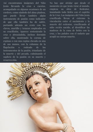 Así encontramos imágenes del Niño
Jesús llevando la cruz a cuestas,
acompañado en algunas ocasiones de un
cordero, como símbolo del alma piadosa,
que puede llevar también algún
instrumento de pasión como indicador
de que ella también ha de sufrir,
portando además un cesto con los
clavos, martillo y tenazas empleados en
su crucifixión. Aparece sosteniendo la
cruz o abrazándola, incluso dormido
sobre ella, mostrando la corona de
espinas o con una espina clavada en una
de sus manos, con la columna de la
flagelación o rodeado de los
instrumentos de la pasión, triunfante de
la muerte y del pecado, culminando el
suplicio de la pasión en su muerte y
resurrección.
No hay que olvidar que desde el
momento en que Jesús viene al mundo,
empieza su obra de Redentor,
inundando todo Belén con el espíritu
de la Cruz. Las imágenes del Niño Jesús
crucificado llevan al extremo la
vinculación entre el nacimiento y la
muerte del redentor, crucificando al
niño recién nacido, al identificar las
maderas de la cuna de Belén con la
cruz, y los pañales con el sudario que
acogió su cuerpo muerto.
 