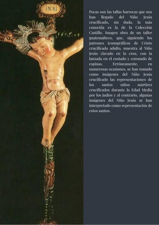 Pocas son las tallas barrocas que nos
han llegado del Niño Jesús
crucificado, sin duda, la más
conocida es la de la Colección
Castillo. Imagen obra de un taller
guatemalteco, que, siguiendo los
patrones iconográficos de Cristo
crucificado adulto, muestra al Niño
Jesús clavado en la cruz, con la
lanzada en el costado y coronado de
espinas. Erróneamente, en
numerosas ocasiones, se han tomado
como imágenes del Niño Jesús
crucificado las representaciones de
los santos niños mártires
crucificados durante la Edad Media
por los judíos y al contrario, algunas
imágenes del Niño Jesús se han
interpretado como representación de
estos santos.
 