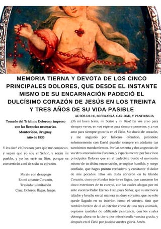 MEMORIA TIERNA Y DEVOTA DE LOS CINCO
PRINCIPALES DOLORES, QUE DESDE EL INSTANTE
MISMO DE SU ENCARNACIÓN PADECIÓ EL
DULCÍSIMO CORAZÓN DE JESÚS EN LOS TREINTA
Y TRES AÑOS DE SU VIDA PASIBLE
Tomado del Triclinio Doloroso, impreso
con las licencias necesarias.
Montevideo, Uruguay.
Año de 1835
Y les daré el Corazón para que me conozcan,
y sepan que yo soy el Señor, y serán mi
pueblo, y yo les seré su Dios: porque se
convertirán a mí de todo su corazón.
Mírate con desapego
En mi amante Corazón,
Traslada tu imitación
Cruz, Dolores, llagas, fuego.
ACTOS DE FE, ESPERANZA, CARIDAD, Y PENITENCIA
¡Oh mi buen Jesús, mi Señor y mi Dios! En vos creo para
siempre veros; en vos espero para siempre poseeros; y a vos
amo para siempre gozaros en el Cielo. Me duelo de corazón,
y me angustio por haberos ofendido, jurándote
solemnemente con David guardar siempre en adelante tus
santísimos mandamientos. Por las setenta y dos angustias de
vuestro amorosísimo Corazón, y especialmente por los cinco
principales Dolores que en el padeciste desde el momento
mismo de tu divina encarnación, te suplico humilde, y ruego
confiado, que hagas pronto verdadero, y constante el dolor
de mis pecados. Ellos sin duda abrieron en tu blando
Corazón, cinco profundas interiores llagas, que causaron los
cinco exteriores de tu cuerpo, con las cuales abogas por mi
ante vuestro Padre Eterno, Haz, pues Señor, que su memoria
taladre y breche en tal manera mi duro corazón, que no solo
quede llagado en su interior, como el vuestro, sino que
también broten de el al exterior como de una roca animada,
copiosos raudales de edificante penitencia, con los cuales
obtenga ahora en la tierra por misericordia vuestra gracia, y
después en el Cielo por justicia vuestra gloria. Amén.
 
