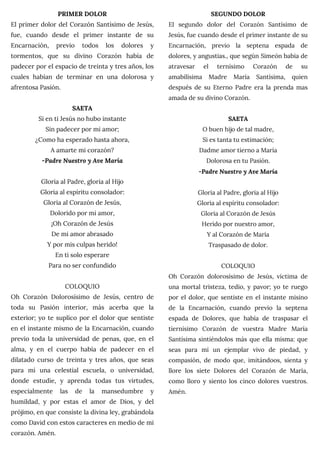 PRIMER DOLOR
El primer dolor del Corazón Santísimo de Jesús,
fue, cuando desde el primer instante de su
Encarnación, previo todos los dolores y
tormentos, que su divino Corazón había de
padecer por el espacio de treinta y tres años, los
cuales habían de terminar en una dolorosa y
afrentosa Pasión.
SAETA
Si en ti Jesús no hubo instante
Sin padecer por mi amor;
¿Como ha esperado hasta ahora,
A amarte mi corazón?
-Padre Nuestro y Ave María
Gloria al Padre, gloria al Hijo
Gloria al espíritu consolador:
Gloria al Corazón de Jesús,
Dolorido por mi amor,
¡Oh Corazón de Jesús
De mi amor abrasado
Y por mis culpas herido!
En ti solo esperare
Para no ser confundido
COLOQUIO
Oh Corazón Dolorosísimo de Jesús, centro de
toda su Pasión interior, más acerba que la
exterior; yo te suplico por el dolor que sentiste
en el instante mismo de la Encarnación, cuando
previo toda la universidad de penas, que, en el
alma, y en el cuerpo había de padecer en el
dilatado curso de treinta y tres años, que seas
para mí una celestial escuela, o universidad,
donde estudie, y aprenda todas tus virtudes,
especialmente las de la mansedumbre y
humildad, y por estas el amor de Dios, y del
prójimo, en que consiste la divina ley, grabándola
como David con estos caracteres en medio de mi
corazón. Amén.
SEGUNDO DOLOR
El segundo dolor del Corazón Santísimo de
Jesús, fue cuando desde el primer instante de su
Encarnación, previo la septena espada de
dolores, y angustias., que según Simeón babia de
atravesar el ternísimo Corazón de su
amabilísima Madre María Santísima, quien
después de su Eterno Padre era la prenda mas
amada de su divino Corazón.
SAETA
O buen hijo de tal madre,
Si es tanta tu estimación;
Dadme amor tierno a María
Dolorosa en tu Pasión.
-Padre Nuestro y Ave María
Gloria al Padre, gloria al Hijo
Gloria al espíritu consolador:
Gloria al Corazón de Jesús
Herido por nuestro amor,
Y al Corazón de María
Traspasado de dolor.
COLOQUIO
Oh Corazón dolorosísimo de Jesús, víctima de
una mortal tristeza, tedio, y pavor; yo te ruego
por el dolor, que sentiste en el instante misino
de la Encarnación, cuando previo la septena
espada de Dolores, que había de traspasar el
tiernísimo Corazón de vuestra Madre María
Santísima sintiéndolos más que ella misma: que
seas para mí un ejemplar vivo de piedad, y
compasión, de modo que, imitándoos, sienta y
llore los siete Dolores del Corazón de María,
como lloro y siento los cinco dolores vuestros.
Amén.
 