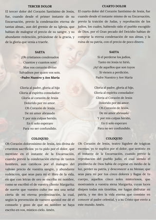 TERCER DOLOR
El tercer dolor del Corazón Santísimo de Jesús,
fue, cuando desde el primer instante de su
Encarnación, previo la condenación eterna de
tantas almas., aun del gremio de su Iglesia, que
habían de malograr el precio de su sangre, y su
abundante redención, privándose de la gracia, y
de la gloria que venía a traerle.
SAETA
¡Oh cristianos condenados
Cuantos y cuantos sois!
Mas vos corazón divino
Salvadnos por quien vos sois.
-Padre Nuestro y Ave María
Gloria al padre, gloria al hijo
Gloria al espíritu consolador:
Gloria al corazón de Jesús
Dolorido por mi amor.
Oh Corazón de Jesús
De mi amor abrasado
Y por mis culpas herido.
En ti solo esperare
Para no ser confundido.
COLOQUIO
Oh Corazón dolorosísimo de Jesús, Ara divina de
cruentos sacrificios: yo tu pido por el dolor, que
mentiste en el instante de la Encarnación,
cuando previó la condenación eterna de tantos
hombres, aun católicos por el malogro del
valioso precio de vuestra sangre, y abundante
redención, que seas para mí el libro de la vida,
en que con letras de oro se escriba mi nombre,
como se escribió el de vuestra cliente Margarita;
de suerte que vuestro culto me sea una señal
cierta de mi eterna predestinación, la cual,
según la prevención de vuestro apóstol me dé el
consuelo y gozo de que mi nombre se haya
escrito en vos, místico cielo. Amén.
CUARTO DOLOR
El cuarto dolor del Corazón Santísimo de Jesús, fue
cuando desde el instante mismo de su Encarnación,
previo la traición de Judas, y reprobación de los
judíos, los cuales, habiendo sido el pueblo escogido
de Dios, por el Gran pecado del Deicidio habían de
comprar la eterna condenación de sus almas, y la
ruina de su patria, con el precio de poco dinero.
SAETA
Si el perderse los judíos,
Tanto mi Jesús te hirió,
¡Ay! de aquellos que son tuyos
Si vienen a perdición.
Padre Nuestro y Ave María
Gloria al padre, gloria al hijo,
Gloria al espíritu consolador:
Gloria al Corazón de Jesús
Dolorido por mi amor.
Oh Corazón de Jesús,
De mi amor abrasado
Y por mis culpas herido,
En ti solo esperare
Para no ser confundido.
COLOQUIO
Oh Corazón de Jesús, teatro lúgubre de trágicas
escenas; yo te suplico por el dolor, que sentiste en
el instante de la Encarnación, cuando previo la
reprobación del pueblo judío, el cual siendo el
predilecto de Dios había de cegarse en medio de la
luz, perder su patria, y desconocer a su Mesías; que
seas para mí por tus cinco dolores y llagas de tu
cuerpo, aquellos cinco soles misteriosos, que
mostrasteis a vuestra siena Margarita, cuyas luces
disipen todas mis tinieblas, me hagan disfrutar mi
patria, y me den la vida eterna que consiste en
conocer al padre celestial, y a su Cristo que envío a
este mundo. Amén.
 