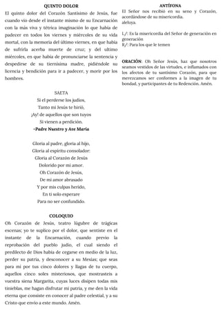 QUINTO DOLOR
El quinto dolor del Corazón Santísimo de Jesús, fue
cuando vio desde el instante mismo de su Encarnación
con la más viva y tétrica imaginación lo que había de
padecer en todos los viernes y miércoles de su vida
mortal, con la memoria del último viernes, en que había
de sufrirla acerba muerte de cruz; y del ultimo
miércoles, en que había de pronunciarse la sentencia y
despedirse de su tiernísima madre, pidiéndole su
licencia y bendición para ir a padecer, y morir por los
hombres.
SAETA
Si el perderse los judíos,
Tanto mi Jesús te hirió,
¡Ay! de aquellos que son tuyos
Si vienen a perdición.
-Padre Nuestro y Ave María
Gloria al padre, gloria al hijo,
Gloria al espíritu consolador:
Gloria al Corazón de Jesús
Dolorido por mi amor.
Oh Corazón de Jesús,
De mi amor abrasado
Y por mis culpas herido,
En ti solo esperare
Para no ser confundido.
COLOQUIO
Oh Corazón de Jesús, teatro lúgubre de trágicas
escenas; yo te suplico por el dolor, que sentiste en el
instante de la Encarnación, cuando previo la
reprobación del pueblo judío, el cual siendo el
predilecto de Dios había de cegarse en medio de la luz,
perder su patria, y desconocer a su Mesías; que seas
para mí por tus cinco dolores y llagas de tu cuerpo,
aquellos cinco soles misteriosos, que mostrasteis a
vuestra siena Margarita, cuyas luces disipen todas mis
tinieblas, me hagan disfrutar mi patria, y me den la vida
eterna que consiste en conocer al padre celestial, y a su
Cristo que envío a este mundo. Amén.
ANTÍFONA
El Señor nos recibió en su seno y Corazón,
acordándose de su misericordia.
aleluya.
L/: Es la misericordia del Señor de generación en
generación
R/: Para los que le temen
ORACIÓN: Oh Señor Jesús, haz que nosotros
seamos vestidos de las virtudes, e inflamados con
los afectos de tu santísimo Corazón, para que
merezcamos ser conformes a la imagen de tu
bondad, y participantes de tu Redención. Amén.
 