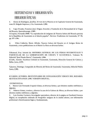 1. Alonso de Rodríguez, Josefina. El Arte de la Platería en la Capitanía General de Guatemala,
tomo II. Delgado Impresos y Cía. Guatemala. 1,981.
2. Cajas Ovando, Francisco José. Origen, Erección y Fundación de la Hermandad de la Virgen
del Rosario. Quetzaltenango. 1,989.
3.Urquizú, Fernando 2008. “La reproducción de imágenes de Nuestra Señora del Rosario patrona
de la República de Guatemala en el ideario popular”. Revista: Tradiciones de Guatemala, N° 70,
pp. 117 a 136.
4. Ubico Calderón, Mario Alfredo. Nuestra Señora del Rosario en el Antiguo Reino de
Guatemala y otras publicaciones en el Diario La Hora en diversas fechas.
5.Remesal, Fray Antonio de. HISTORIA GENERAL DE LAS INDIAS OCCIDENTALES Y
PARTICULAR DE LA GOBERNACIÓN DE CHIAPA Y GUATEMALA. Volumen 91.
Editorial “José Pineda Ibarra”. Guatemala. 1,966.
6.Gallo, Antonio. Escultura Colonial en Guatemala. Guatemala, Dirección General de Cultura y
Bellas Artes, 1,979.
7.Juarros, Domingo. Compendio de Historia del Reino de Guatemala. Guatemala, Editorial Piedra
Santa, 1,981.
8.VARIOS AUTORES. BICENTENARIO DE CONSAGRACIÓN VIRGEN DEL ROSARIO.
QUETZALTENANGO. 1,981. VERSIÓN DIGITAL.
ENTREVISTAS:
1. Doctor Luis Fernando Urquizú Gómez, en diversas fechas y por distintos medios telefónicos y
digitales.
2. Osberto Gómez, cronista y director la casa de la Cultura de Mixco, en diversas fechas y por
distintos medios telefónicos y digitales.
3. Luis Escobar Cocinero, investigador quetzalteco, director de la página en Facebook Fototeca
Digital, en recopilación ordenada de fotografías antiguas de la ciudad altense, con información
profesional e históricamente lógica y fundamentada.
REFERENCIAS Y BIBLIOGRAFÍA:
BIBLIOGRÁFICAS:
pag. 11
 