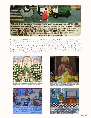 Porsuparte,losfielesdeElSalvadorretomansusidealesdevocionalesconSanJudasTadeoyenagradecimientoopetición
por bienes y favores, llevan flores, veladoras, hacen procesiones, rosarios y sobre todo mandan decir misa en acción de
gracias. Como ya se comentó anteriormente, esta devoción esta sesgada por el estereotipo de confundir a Judas Iscariote
con San Judas Tadeo, pero, además, el imaginario colectivo religioso, ha creado en la figura de San Judas Tadeo, un
personajecelosoeinclusovengativo.Esasícomoengeneralsusdevotosaconsejanencomendardeterminadomilagrosoloa
él, de locontrario si se pide a SanJudas y a otrosantopor determinada causa, se corre el riesgode recibir uncruel castigoo
“hundirse”másenlapenaporlacualsesuplicaauxilioosolución.
San Judas Tadeo engalanado con bellas flores para su fiesta
en la Parroquia de Atiquizaya, Ahuchapan, El Salvador.
San Judas Tadeo, cuadro de devoción privada en casa de la familia
Romero en Atiquizaya, Ahuachapán, El Salvador. Herencia de 4
generaciones, al pie de la estampa se leen 3 inscripciones; “Impreso
en México”. “San Judas Tadeo” y “Impresed in Mexico”.
pag. 36
 