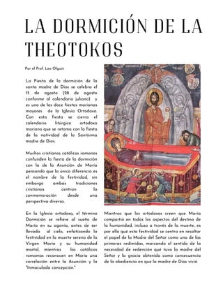 LA DORMICIÓN DE LA
THEOTOKOS
Por el Prof. Leo Olguín
La Fiesta de la dormición de la
santa madre de Dios se celebra el
15 de agosto (28 de agosto
conforme al calendario juliano) y
es una de las doce fiestas marianas
mayores de la Iglesia Ortodoxa.
Con esta fiesta se cierra el
calendario litúrgico ortodoxo
mariano que se retoma con la fiesta
de la natividad de la Santísima
madre de Dios.
Muchos cristianos católicos romanos
confunden la fiesta de la dormición
con la de la Asunción de María
pensando que la única diferencia es
el nombre de la festividad, sin
embargo ambas tradiciones
cristianas centran la
conmemoración desde una
perspectiva diversa.
En la Iglesia ortodoxa, el término
Dormición se refiere al sueño de
María en su agonía, antes de ser
llevada al cielo, enfatizando la
festividad en la muerte serena de la
Virgen María y su humanidad
mortal, mientras los católicos
romamos reconocen en María una
correlación entre la Asunción y la
"Inmaculada concepción."
Mientras que los ortodoxos creen que María
compartió en todos los aspectos del destino de
la humanidad, incluso a través de la muerte, es
por ello qué esta festividad se centra en resaltar
el papel de la Madre del Señor como una de las
primeras redimidas, marcando el sentido de la
necesidad de redención qué tuvo la madre del
Señor y la gracia obtenida como consecuencia
de la obediencia en que la madre de Dios vivió.
 