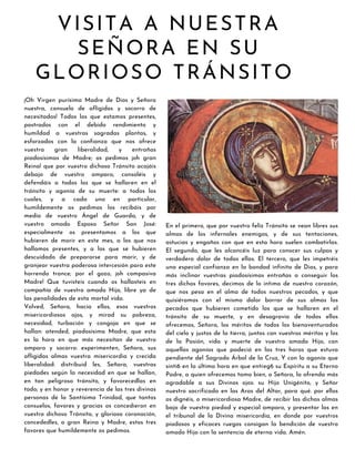 VISITA A NUESTRA
SEÑORA EN SU
GLORIOSO TRÁNSITO
¡Oh Virgen purísima Madre de Dios y Señora
nuestra, consuelo de afligidos y socorro de
necesitados! Todos los que estamos presentes,
postrados con el debido rendimiento y
humildad a vuestras sagradas plantas, y
esforzados con la confianza que nos ofrece
vuestra gran liberalidad, y entrañas
piadosísimas de Madre; os pedimos ¡oh gran
Reina! que por vuestro dichoso Tránsito acojáis
debajo de vuestro amparo, consoléis y
defendáis a todos los que se hallaren en el
tránsito y agonía de su muerte: a todos los
cuales, y a cada uno en particular,
humildemente os pedimos los recibáis por
medio de vuestro Ángel de Guarda, y de
vuestro amado Esposo Señor San José:
especialmente os presentamos a los que
hubieren de morir en este mes, a los que nos
hallamos presentes, y a los que se hubieren
descuidado de prepararse para morir, y de
granjear vuestra poderosa intercesión para este
horrendo trance; por el gozo, ¡oh compasiva
Madre! Que tuvisteis cuando os hallasteis en
compañía de vuestro amado Hijo, libre ya de
las penalidades de esta mortal vida.
Volved, Señora, hacia ellos, esos vuestros
misericordiosos ojos, y mirad su pobreza,
necesidad, turbación y congoja en que se
hallan: atended, piadosísima Madre, que esta
es la hora en que más necesitan de vuestro
amparo y socorro: experimenten, Señora, sus
afligidas almas vuestra misericordia y crecida
liberalidad: distribuid les, Señora, vuestras
piedades según la necesidad en que se hallan,
en tan peligroso tránsito, y favorecedlas en
todo; y en honor y reverencia de las tres divinas
personas de la Santísima Trinidad, que tantos
consuelos, favores y gracias os concedieron en
vuestro dichoso Tránsito, y gloriosa coronación,
concededles, o gran Reina y Madre, estos tres
favores que humildemente os pedimos.
En el primero, que por vuestro feliz Tránsito se vean libres sus
almas de los infernales enemigos, y de sus tentaciones,
astucias y engaños con que en esta hora suelen combatirlas.
El segundo, que les alcancéis luz para conocer sus culpas y
verdadero dolor de todas ellas. El tercero, que les impetréis
una especial confianza en la bondad infinita de Dios, y para
más inclinar vuestras piadosísimas entrañas a conseguir los
tres dichos favores, decimos de lo intimo de nuestro corazón,
que nos pesa en el alma de todos nuestros pecados, y que
quisiéramos con el mismo dolor borrar de sus almas los
pecados que hubieren cometido los que se hallaren en el
tránsito de su muerte, y en desagravio de todos ellos
ofrecemos, Señora, los méritos de todos los bienaventurados
del cielo y justos de la tierra, juntos con vuestros méritos y los
de la Pasión, vida y muerte de vuestro amado Hijo, con
aquellas agonías que padeció en las tres horas que estuvo
pendiente del Sagrado Árbol de la Cruz, Y con la agonía que
sinti6 en la última hora en que entreg6 su Espíritu a su Eterno
Padre, a quien ofrecemos tamo bien, o Señora, la ofrenda más
agradable a sus Divinos ojos: su Hijo Unigénito, y Señor
nuestro sacrificado en las Aras del Altar, para qué. por ellos
os dignéis, o misericordiosa Madre, de recibir las dichas almas
bajo de vuestra piedad y especial amparo, y presentar las en
el tribunal de la Divina misericordia, en donde por vuestros
piadosos y eficaces ruegos consigan la bendición de vuestro
amado Hijo con la sentencia de eterna vida. Amén.
 
