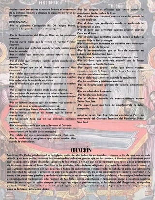 Aquí se rezan tres salves a nuestra Señora en reverencia
de su dichoso Tránsito, y después lo siguiente en favor de
los agonizantes:
DEPRECACIÓN
-Por tu purísima Concepción R/: Oh Virgen María,
ampara a los pecadores en su última agonía.
-Por la Encarnación del Hijo de Dios en tus purísimas
entrañas.
-Por los nueve meses que le tuviste en vuestro Vientre
Sagrado.
-Por el gozo que sentisteis cuando le viste nacido para
bien del mundo.
-Por el dolor que sentisteis cuando estuvo tres días
perdido.
-Por el dolor que sentisteis cuando yendo a padecer se
despidió de Vos.
-Por la sangre que en el Huerto sudó vuestro Hijo
Santísimo.
-Por el dolor que sentisteis cuando supisteis estaba preso.
-Por el dolor que sentisteis en los tormentos que vuestro
Hijo padeció en la noche de su prisión.
-Por la vestidura que por escarnio le pusieron a vuestro
Hijo.
-Por los azotes que le dieron atado a una columna.
-Por la corona de espinas que en su cabeza le pusieron.
-Por las bofetadas y salivas que con tanta mansedumbre
recibió.
-Por los lastimosos pasos que dio vuestro Hijo cuando lo
llevaron de casa en casa aquellos ministros.
-Por las voces que dieron pidiendo le crucificasen.
-Por la inicua sentencia de muerte que le dieron a
vuestro Hijo.
-Por la pesada Cruz que en sus delicados hombros
pusieron.
-Por la tropelía y mofa con que lo llevaron al Calvario.
-Por el dolor que sintió vuestro corazón cuando lo
encontrasteis en la calle de la amargura.
-Por el dolor con que le acompañasteis hasta el Calvario.
-Por la confusión y vergüenza que sintió vuestro Hijo
cuando le desnudaron.
-Por la congoja y aflicción que sintió cuando le
mandaron tender sobre la Cruz.
-Por el dolor que traspasó vuestro corazón cuando le
visteis enclavar.
-Por el dolor que sentisteis cuando ya enclavado le
levantaron en alto.
-Por el dolor que sentisteis cuando dejaron caer la
Cruz en el hoyo.
-Por el dolor que sentisteis cuando dieron a beber a
vuestro Hijo la hiel y vinagre.
-Por el dolor que sentisteis en aquellas tres horas que
estuviste al pie de la Cruz.
-Por la recomendación que os hizo de nosotros en
cabeza del Apóstol San Juan.
-Por la muerte santísima de vuestro Inocente Hijo.
-Por el dolor que sentisteis cuando con la lanza
atravesaron su Santo Costado.
-Por aquel tan grande dolor que sintió vuestro
corazón, cuando le bajaron de la Cruz y fue puesto en
vuestros purísimos brazos.
-Por el dolor que sentisteis cuando le sepultaron.
-Por tu santísima y tristísima soledad.
-Por la Resurrección gloriosa de vuestro amantísimo
Hijo.
-Por su admirable Ascensión.
-Por tu glorioso Tránsito.
-Por el dichoso tránsito de vuestro amado esposo
Señor San José.
-Por aquel dolor que tuvo de apartarse de tu dulce
compañía.
-Aquí se rezan tres Aves Marías con Gloria Patri, en
reverencia del Glorioso Tránsito del Patriarca Señor
San José
Santifica ¡Oh Padre piadosísimo! a tu Iglesia; quita de ella todos los escándalos y cismas, a fin de que sea un solo
rebaño, y un solo pastor, derrama tus misericordias sobre las gentes que no te conocen, é ilumina sus corazones para
que te conozcan y amen; disipa los consejos de los impíos, a fin de que no se opongan a tu reino y a la propagación
de tu gloria; concede al Sumo Pontífice, a los prelados, a las órdenes religiosas, y a todos los eclesiásticos tu amor, y,
que cumplan exactamente con sus deberes; a todos los gobernantes y magistrados la sabiduría, para que administre
con fidelidad la justicia, y procuren la paz; y a tu pueblo bendición. Da a los agonizantes verdadera contrición y tu
amor; a los pecadores perdón y verdadera enmienda; a mis enemigos tu caridad y dulzura; a los amigos, bienhechores
y consanguíneos tu dilección; a la reunión de tus fieles bienes espirituales y temporales; dirige a nosotros nuestras
cosas de modo que tu culto siempre esté aquí en vigor y perseverancia; a las almas del Purgatorio, a aquellas
particularmente que necesiten de nuestros sufragios, y con las que estamos más obligados, descanso sempiterno y el
gozo de la bienaventuranza. Amén.
ORACIÓN
 