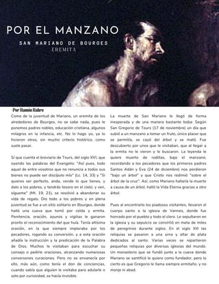 POR EL MANZANO
S A N M A R I A N O D E B O U R G E S
Como de la juventud de Mariano, un eremita de los
alrededores de Bourges, no se sabe nada, pues le
ponemos padres nobles, educación cristiana, algunos
milagros en la infancia, etc. No lo hago yo, ya lo
hicieron otros, sin mucho criterio histórico, como
suele pasar.
Sí que cuenta el breviario de Tours, del siglo XVI, que
oyendo las palabras del Evangelio: "Así pues, todo
aquel de entre vosotros que no renuncia a todos sus
bienes no puede ser discípulo mío" (Lc. 14, 33) y "Si
quieres ser perfecto, anda, vende lo que tienes, y
dalo a los pobres, y tendrás tesoro en el cielo; y ven,
sígueme" (Mt. 19, 21), se resolvió a abandonar su
vida de regalo. Dio todo a los pobres y en plena
juventud se fue a un sitio solitario en Bourges, donde
halló una cueva que tomó por celda y ermita.
Penitencia, oración, ayunos y vigilias le ganaron
pronto el reconocimiento del que huía. Tenía altísima
oración, en la que siempre imploraba por los
pecadores, rogando su conversión, y a esta oración
añadía la instrucción y la predicación de la Palabra
de Dios. Muchos le visitaban para escuchar su
consejo o pedirle oraciones, alcanzando numerosas
conversones curaciones. Pero no se envanecía por
ello, más aún, como tenía el don de conciencias,
cuando sabía que alguien le visitaba para adularle o
solo por curiosidad, se hacía invisible.
La muerte de San Mariano le llegó de forma
inesperada y de una manera bastante boba: Según
San Gregorio de Tours (17 de noviembre) un día que
subió a un manzano a tomar un fruto, único placer que
se permitía, se cayó del árbol y se mató. Fue
descubierto por unos que le visitaban, que al llegar a
la ermita no le vieron y le buscaron. La leyenda le
quiere muerto de rodillas, bajo el manzano,
recordando a los pecadores que los primeros padres
Santos Adán y Eva (24 de diciembre) nos perdieron
"bajo un árbol" y que Cristo nos redimió "sobre el
árbol de la cruz". Así, como Mariano hallaría la muerte
a causa de un árbol, halló la Vida Eterna gracias a otro
árbol.
Pues al encontrarlo los piadosos visitantes, llevaron el
cuerpo santo a la iglesia de Vannes, donde fue
honrado por el pueblo y todo el clero. Le sepultaron en
la iglesia y su sepulcro se convirtió en meta de miles
de peregrinos durante siglos. En el siglo XIII las
reliquias se pasaron a una urna y altar de plata
dedicados al santo. Varias veces se repartieron
pequeñas reliquias por diversas iglesias del mundo.
Un monasterio que se fundó junto a la cueva donde
Mariano se santificó le quiere como fundador, pero lo
cierto es que Gregorio le llama siempre ermitaño, y no
monje ni abad.
E R E M I T A
-Por Ramón Rabre
 