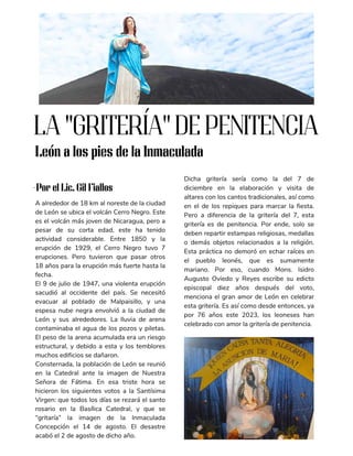 A alrededor de 18 km al noreste de la ciudad
de León se ubica el volcán Cerro Negro. Este
es el volcán más joven de Nicaragua, pero a
pesar de su corta edad, este ha tenido
actividad considerable. Entre 1850 y la
erupción de 1929, el Cerro Negro tuvo 7
erupciones. Pero tuvieron que pasar otros
18 años para la erupción más fuerte hasta la
fecha.
El 9 de julio de 1947, una violenta erupción
sacudió al occidente del país. Se necesitó
evacuar al poblado de Malpaisillo, y una
espesa nube negra envolvió a la ciudad de
León y sus alrededores. La lluvia de arena
contaminaba el agua de los pozos y piletas.
El peso de la arena acumulada era un riesgo
estructural, y debido a esta y los temblores
muchos edificios se dañaron.
Consternada, la población de León se reunió
en la Catedral ante la imagen de Nuestra
Señora de Fátima. En esa triste hora se
hicieron los siguientes votos a la Santísima
Virgen: que todos los días se rezará el santo
rosario en la Basílica Catedral, y que se
“gritaría” la imagen de la Inmaculada
Concepción el 14 de agosto. El desastre
acabó el 2 de agosto de dicho año.
Dicha gritería sería como la del 7 de
diciembre en la elaboración y visita de
altares con los cantos tradicionales, así como
en el de los repiques para marcar la fiesta.
Pero a diferencia de la gritería del 7, esta
gritería es de penitencia. Por ende, solo se
deben repartir estampas religiosas, medallas
o demás objetos relacionados a la religión.
Esta práctica no demoró en echar raíces en
el pueblo leonés, que es sumamente
mariano. Por eso, cuando Mons. Isidro
Augusto Oviedo y Reyes escribe su edicto
episcopal diez años después del voto,
menciona el gran amor de León en celebrar
esta gritería. Es así como desde entonces, ya
por 76 años este 2023, los leoneses han
celebrado con amor la gritería de penitencia.
LA "GRITERÍA" DE PENITENCIA
León a los pies de la Inmaculada
-Por el Lic. Gil Fiallos
 