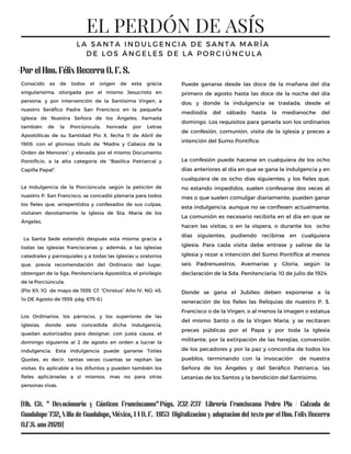 EL PERDÓN DE ASÍS
L A S A N T A I N D U L G E N C I A D E S A N T A M A R Í A
D E L O S Á N G E L E S D E L A P O R C I Ú N C U L A
Conocido es de todos el origen de esta gracia
singularísima, otorgada por el mismo Jesucristo en
persona, y por intervención de la Santísima Virgen, a
nuestro Seráfico Padre San Francisco en la pequeña
iglesia de Nuestra Señora de los Ángeles, llamada
también de la Porciúncula, honrada por Letras
Apostólicas de su Santidad Pio X, fecha 11 de Abril de
1909, con el glorioso título de “Madre y Cabeza de la
Orden de Menores”, y elevada, por el mismo Documento
Pontificio, a la alta categoría de "Basilica Patriarcal y
Capilla Papal”.
La Indulgencia de la Porciúncula, según la petición de
nuestro P. San Francisco, se concedió plenaria para todos
los fieles que, arrepentidos y confesados de sus culpas,
visitaren devotamente la iglesia de Sta. María de los
Ángeles.
La Santa Sede extendió después esta misma gracia a
todas las iglesias franciscanas y, además, a las iglesias
catedrales y parroquiales y a todas las iglesias u oratorios
que, previa recomendación del Ordinario del lugar,
obtengan de la Sga. Penitenciaria Apostólica, el privilegio
de la Porciúncula.
(Pio XII, 1O de mayo de 1939. Cf. “Christus” Año IV, NO. 45,
1o DE Agosto de 1939, pág. 675-6).
Los Ordinarios, los párrocos, y los superiores de las
iglesias, donde este concedida dicha indulgencia,
quedan autorizados para designar, con justa causa, el
domingo siguiente al 2 de agosto en orden a lucrar la
indulgencia. Esta indulgencia puede ganarse Toties
Quotes, es decir, tantas veces cuantas se repitan las
visitas. Es aplicable a los difuntos y pueden también los
fieles aplicárselas a sí mismos, mas no para otras
personas vivas.
Puede ganarse desde las doce de la mañana del día
primero de agosto hasta las doce de la noche del día
dos; y donde la indulgencia se traslada, desde el
mediodía del sábado hasta la medianoche del
domingo. Los requisitos para ganarla son los ordinarios
de confesión, comunión, visita de la iglesia y preces a
intención del Sumo Pontífice.
La confesión puede hacerse en cualquiera de los ocho
días anteriores al día en que se gana la indulgencia y en
cualquiera de os ocho días siguientes; y los fieles que,
no estando impedidos, suelen confesarse dos veces al
mes o que suelen comulgar diariamente, pueden ganar
esta indulgencia, aunque no se confiesen actualmente.
La comunión es necesario recibirla en el día en que se
hacen las visitas, o en la víspera, o durante los ocho
días siguientes, pudiendo recibirse en cualquiera
iglesia. Para cada visita debe entrase y salirse de la
iglesia y rezar a intención del Sumo Pontífice al menos
seis Padrenuestros, Avemarías y Gloria, según la
declaración de la Sda. Penitenciaria, 10 de julio de 1924.
Donde se gana el Jubileo deben exponerse a la
veneración de los fieles las Reliquias de nuestro P. S.
Francisco o de la Virgen, o al menos la imagen o estatua
del mismo Santo o de la Virgen María, y se recitaran
preces públicas por el Papa y por toda la Iglesia
militante, por la extirpación de las herejías, conversión
de los pecadores y por la paz y concordia de todos los
pueblos, terminando con la invocación de nuestra
Señora de los Ángeles y del Seráfico Patriarca, las
Letanías de los Santos y la bendición del Santísimo.
(Ob. Cit. " Devocionario y Cánticos Franciscanos"/Págs. 232-237/ Librería Franciscana Pedro Pla / Calzada de
Guadalupe 732, Villa de Guadalupe, México, 14 D. F. /1953/ Digitalizacion y adaptacion del texto por el Hno. Felix Becerra
O.F.S. año 2020)
-Por el Hno. Félix Becerra O. F. S.
 