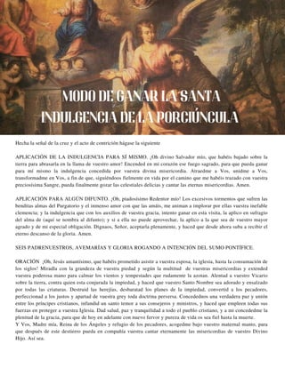 Hecha la señal de la cruz y el acto de contrición hágase la siguiente
APLICACIÓN DE LA INDULGENCIA PARA SÍ MISMO. ¡Oh divino Salvador mío, que habéis bajado sobre la
tierra para abrasarla en la llama de vuestro amor! Encended en mi corazón ese fuego sagrado, para que pueda ganar
para mí mismo la indulgencia concedida por vuestra divina misericordia. Atraedme a Vos, unidme a Vos,
transformadme en Vos, a fin de que, siguiéndoos fielmente en vida por el camino que me habéis trazado con vuestra
preciosísima Sangre, pueda finalmente gozar las celestiales delicias y cantar las eternas misericordias. Amen.
APLICACIÓN PARA ALGÚN DIFUNTO. ¡Oh, piadosísimo Redentor mío! Los excesivos tormentos que sufren las
benditas almas del Purgatorio y el inmenso amor con que las amáis, me animan a implorar por ellas vuestra inefable
clemencia; y la indulgencia que con los auxilios de vuestra gracia, intento ganar en esta visita, la aplico en sufragio
del alma de (aquí se nombra al difunto); y si a ella no puede aprovechar, la aplico a la que sea de vuestro mayor
agrado y de mi especial obligación. Dignaos, Señor, aceptarla plenamente, y haced que desde ahora suba a recibir el
eterno descanso de la gloria. Amen.
SEIS PADRENUESTROS, AVEMARÍAS Y GLORIA ROGANDO A INTENCIÓN DEL SUMO PONTÍFICE.
ORACIÓN ¡Oh, Jesús amantísimo, que habéis prometido asistir a vuestra esposa, la iglesia, hasta la consumación de
los siglos! Miradla con la grandeza de vuestra piedad y según la multitud de vuestras misericordias y extended
vuestra poderosa mano para calmar los vientos y tempestades que rudamente la azotan. Alentad a vuestro Vicario
sobre la tierra, contra quien esta conjurada la impiedad, y haced que vuestro Santo Nombre sea adorado y ensalzado
por todas las criaturas. Destruid las herejías, desbaratad los planes de la impiedad, convertid a los pecadores,
perfeccionad a los justos y apartad de vuestra grey toda doctrina perversa. Concedednos una verdadera paz y unión
entre los príncipes cristianos, infundid un santo temor a sus consejeros y ministros, y haced que empleen todas sus
fuerzas en proteger a vuestra Iglesia. Dad salud, paz y tranquilidad a todo el pueblo cristiano, y a mi concededme la
plenitud de la gracia, para que de hoy en adelante con nuevo fervor y pureza de vida os sea fiel hasta la muerte.
Y Vos, Madre mía, Reina de los Ángeles y refugio de los pecadores, acogedme bajo vuestro maternal manto, para
que después de este destierro pueda en compañía vuestra cantar eternamente las misericordias de vuestro Divino
Hijo. Así sea.
MODO DE GANAR LA SANTA
INDULGENCIA DE LA PORCIÚNCULA
 