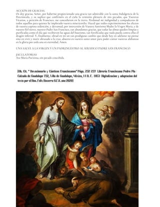 ACCIÓN DE GRACIAS.
Os doy gracias, Señor, por haberme proporcionado una gracia tan admirable con la santa Indulgencia de la
Porciúncula, y os suplico que confirméis en el cielo la remisión plenaria de mis pecados, que Vuestros
Vicarios, a petición de Francisco, me concedieron en la tierra. Perdonad mi indignidad y compadeceos de
todos aquellos para quienes he implorado vuestra misericordia. Haced que todos experimentemos los efectos
de vuestra copiosa redención, y derramad, por intercesión de Vuestra Santísima Madre la Virgen María, y de
vuestro fiel siervo, nuestro Padre San Francisco, tan abundantes gracias, que todas las almas queden limpias y
purificadas como el día que recibieron las aguas del bautismo, tan fortificadas que nada pueda contra ellas el
dragón infernal. Y, finalmente, obrad en mí un tan prodigioso cambio que desde hoy en adelante no piense
sino en vivir y morir abrazado a la cruz, absorto en vuestro santo amor para poder cantar vuestras alabanzas
en la gloria por toda una en eternidad, Amen.
UNA SALVE A LA VIRGEN Y UN PADRENUESTRO AL SERÁFICO PADRE SAN FRANCISCO.
JACULATORIAS
Ave María Purísima,-sin pecado concebida.
04
(Ob. Cit. " Devocionario y Cánticos Franciscanos"/Págs. 232-237/ Librería Franciscana Pedro Pla /
Calzada de Guadalupe 732, Villa de Guadalupe, México, 14 D. F. /1953/ Digitalizacion y adaptacion del
texto por el Hno. Felix Becerra O.F.S. año 2020)
 