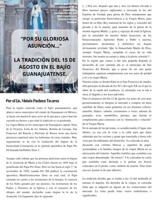 Para la región conocida como el bajío guanajuatense, que
abarca varios municipios del estado de Guanajuato en México,
se hacía con mucha fe unos actos de fe que poco a poco han ido
cayendo en desuso y por ende la tradición se va perdiendo.
La virgen María en los municipios de Guanajuato capital, Silao
de la Victoria, León de los Aldama, Romita de Liceaga, San
Francisco del Rincón y Purísima de Bustos tiene una fuerte
presencia espiritual entre los habitantes de estas ciudades. Muy
seguramente se da con la exaltación del dogma de la
Inmaculada Concepción en la epístola apostólica de Papa Pío
IX llamada Ineffabilis Deus 2 .
Aunque cabe señalar que las primeras peticiones para el dogma
de la Asunción de María a los Cielos fueron en 1849 bajo el
pontificado del Papa Pío Nono. Pero no fue hasta el siglo 1° de
noviembre de 1950, cuando Pío XII publicó la constitución
apostólica Munificentissimus Deus en cual cual, el Papa
tomando en cuenta a los testimonios de la liturgia, la creencia
de los fieles guiados por sus pastores, los testimonios de los
Padres y Doctores de la Iglesia y con el consenso de los
obispos del mundo, declaraba como dogma la fe de la
Asunción. Un fragmento dice lo siguiente:
[…] Por eso, después que una y otra vez hemos elevado a
Dios nuestras preces suplicantes e invocado la luz del
Espíritu de Verdad, para gloria de Dios omnipotente que
otorgó su particular benevolencia a la Virgen María, para
honor de su Hijo, Rey inmortal de los siglos y vencedor del
pecado y de la muerte, para aumento de la gloria de la
misma augusta Madre, y gozo y regocijo de toda la Iglesia,
por la autoridad de nuestro Señor Jesucristo, de los
bienaventurados Apóstoles Pedro y Pablo y nuestra,
proclamamos, declaramos y definimos ser dogma
divinamente revelado: Que la Inmaculada Madre de Dios,
siempre Virgen María, cumplido el curso de su vida
terrestre, fue asunta en cuerpo y alma a la gloria celestial 3 .
En la región que vamos a dar una pequeña hojeada al
desarrollo de este solemne día es el municipio de San
Francisco del Rincón, que a pesar de ser una gente
trabajadora supieron complementar con sus actos de piedad
y fe a la virgen María.
Nuestro relato se desarrollará en el San Francisco de antaño,
allá quizá por la década de los 50’s del siglo XX en el que la
labor de la tejida del sombrero, se entretejía con la ida a
misa, el ángelus y los actos párvulos.
Para el amanecer del día 13 de agosto, las amas de casa muy
presurosamente se dirigían al mercado a comprar un buen
ramillete de flores como gladiolas en sus distintos colores:
amarillo, blanco, salmón; crisantemos o rosas; además de
granadas, uvas, membrillos, perones, que hacían el
complemento para comenzar con la “dormición o velación”
de la Virgen María.
En la morada de las personas, se acondicionaba el lugar más
idóneo, ya sea con la vista a la calle para que fuera
admirado por los vecinos y gente que transitaba o fuera solo
visto por los habitantes del domicilio. Ya colocado el altar
decorado con cortinas blancas y angelitos de papel,
acomodaban a la bendita imagen de la virgen María en su
advocación del tránsito. Aquellas familias que contaban con
una virgen denominada “de rostros” 4 le colocaban la carita
que simulaba estar dormida y le ponían sus brazos
colocados en el pecho, como símbolo de muerte. Sino tenía
una así, ponían la de ojos abiertos.
La tradición dictaba que se tendía a las 12 del mediodía al
entonar el ángelus. En derredor de la virgen, se colocaba
fruta que se adquirió en alguno de los comerciantes del
mercado. La fruta puede tener varios simbolismos o
significados:
“POR SU GLORIOSA
ASUNCIÓN…"
LA TRADICIÓN DEL 15 DE
AGOSTO EN EL BAJÍO
GUANAJUATENSE.
Por el Lic. Moisés Pacheco Tavares
Foto 1.- Interior del
Santuario de la
Inmaculada
Concepción del año
1989. Fototeca de
Moisés Pacheco
Tavares.
 