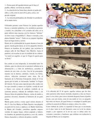 A la alborada del 15 de agosto, aquellas señoras que dos días
antes pusieron sobre lienzos dormida, despierta y alza sus brazos
para ir a los cielos, pues estuvo dormida despierta frente al pueblo
de pie, con cara tierna, como de una madre al ver a su pequeño
hijo entre sus brazos; de igual forma es visitadapor el pueblo para
celebrar la asunción de María en cuerpo y alma a los cielos.
Como símbolo de cariño, es repartida la fruta que se encontraba
en el altar; tanto en la del Santuario como en la de los demás
templo y por supuesto en la de las casa se daban entre los
visitantes, conocidos y familiares, que celebran con exaltación la
llegada de María con su unigénito.
1.- Forma parte del agradecimiento que le hace el
pueblo a María –en forma de ofrenda-.
2.- La relación de las frutas hace alusión al jardín del
edén y a ella como la nueva Eva, pura, casta y sin
pecado original.
3.- La relación prehispánica de ofrendar los productos
de la madre tierra.
Utilizando jarrones como floreros los ponían aquellas
frescas y naturales gladiolas y los aromáticos jazmines
y nardos, los colocaban a los costados del altar; en la
parte inferior unas macetas con los famosos “belenes”
en tonos rosas o bugambilia 5 , blanco o morado y otra
planta llamada “aretes”. Todas en su conjunto lograban
hacer un lugar tierno y sereno.
Dentro de la cotidianidad de la gente durante el mes de
agosto, mucha gente decía, al ver los pequeños féretros
blancos en hombros de sus padres, que recorrían la
antigua calle de San Miguel -hoy Morelos- hasta el
panteón o al escuchar al aire el estallido de los cohetes:
“se murió un angelito, es que la Virgen lo quería para
su fiesta.”
Era común en esta temporada, la mortandad entre los
infantes, pues los efectos de la canícula 6 influían en la
alimentación y a falta de antibióticos, causaban el
tránsito de esta vida a la otra. Una de las principales
muertes era la diarrea, calentura, viruela, tos ferina,
cólicos, infección estomacal entre otras. En el
Santuario de la Purísima Concepción, desde el 14 de
agosto por la tarde, se encontraba “tendida” la Virgen
del tránsito. En una cama especial para ella, estaba con
los ojos cerrados y manos en el pecho; vestida de azul
y blanco con corona de azahares (símbolo de su
castísima pureza); rodeada de múltiples frutas y de
floreros llenos de gladiolas blancas, varitas de nardos y
jazmines silvestres; llenando el Santuario de un grato
aroma.
Mucha gente asistía a visitar aquel velorio durante el
día 13. Una Ave María, un Padre Nuestro, una plegaría
era parte de los rezos y súplicas a su Madre Santísima,
la Madre del Creador, concebían aquellas mujeres
vestidas de naguas largas, rebozo jaspeado y babero;
los hombres de pantalón de pechera u over all, camisa
blanca, huaraches y sobreros de palma o malilla
Foto 2.- Imagen de la Virgen del Tránsito.
Fotografía del Sol de León.
Foto 3.- Niña muerta vestida de la Purísima
Concepción. C.a. 1950, colección Fam. Pacheco
Gamiño.Foto
 