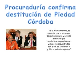 "De la misma manera, se
 constató que la senadora
Córdoba instruyó y solicitó
       a las Farc que
suministraran pruebas de
 vida de los secuestrados
  con el fin de favorecer a
gobiernos de otros países”
 