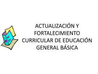 ACTUALIZACIÓN Y
FORTALECIMIENTO
CURRICULAR DE EDUCACIÓN
GENERAL BÁSICA
 