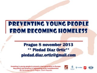 Prague 8 november 2013 
** Piedad Díaz Ortiz** 
piedad.diaz.ortiz@gmail.com 
Investing in young people to prevent a lost generation in Europe: key policy and practice in addressing youth homelessness 
8th November 2013, Prague, Czech Republic  