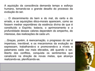A aquisição da consciência demanda tempo e esforço
humano, tornando-se o grande desafio do processo da
evolução do ser.
… O discernimento do bem e do mal, do certo e do
errado, e as aquisições ético-morais aparecem, como se
fossem medrar espontâneo da essência divina de que é
constituído o Espírito; todavia, o aprimoramento e a
profundidade desses valores dependem do empenho, do
interesse, das realizações de cada um.
…Graças, porém, à reencarnação, o progresso do ser é
imperioso, inevitável, e os mecanismos da evolução se
expressam, trabalhando-o e promovendo-o a níveis e
patamares cada vez mais elevados, até quando o ser,
liberto dos conflitos, conquista os sentimentos que
canalizará na direção de novas metas, que alcança
realizando-se, plenificando-se.
 
