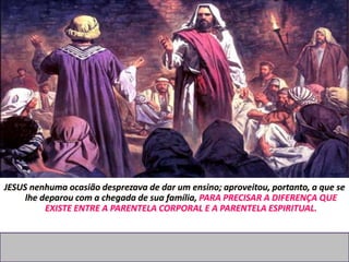 JESUS nenhuma ocasião desprezava de dar um ensino; aproveitou, portanto, a que se
lhe deparou com a chegada de sua família, PARA PRECISAR A DIFERENÇA QUE
EXISTE ENTRE A PARENTELA CORPORAL E A PARENTELA ESPIRITUAL.
 