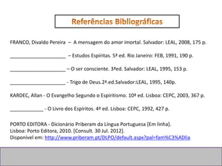 PORTO EDITORA - Dicionário Priberam da Língua Portuguesa [Em linha].
Lisboa: Porto Editora, 2010. [Consult. 30 Jul. 2012].
Disponível em: http://www.priberam.pt/DLPO/default.aspx?pal=fam%C3%ADlia
FRANCO, Divaldo Pereira – A mensagem do amor imortal. Salvador: LEAL, 2008, 175 p.
____________________ – Estudos Espíritas. 5ª ed. Rio Janeiro: FEB, 1991, 190 p.
____________________ – O ser consciente. 3ªed. Salvador: LEAL, 1995, 153 p.
____________________ - Trigo de Deus.2ª.ed.Salvador:LEAL, 1995, 140p.
KARDEC, Allan - O Evangelho Segundo o Espiritismo. 10ª ed. Lisboa: CEPC, 2003, 367 p.
____________ - O Livro dos Espíritos. 4ª ed. Lisboa: CEPC, 1992, 427 p.
 