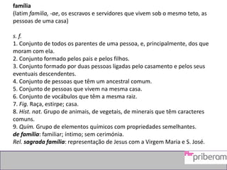 família
(latim familia, -ae, os escravos e servidores que vivem sob o mesmo teto, as
pessoas de uma casa)
s. f.
1. Conjunto de todos os parentes de uma pessoa, e, principalmente, dos que
moram com ela.
2. Conjunto formado pelos pais e pelos filhos.
3. Conjunto formado por duas pessoas ligadas pelo casamento e pelos seus
eventuais descendentes.
4. Conjunto de pessoas que têm um ancestral comum.
5. Conjunto de pessoas que vivem na mesma casa.
6. Conjunto de vocábulos que têm a mesma raiz.
7. Fig. Raça, estirpe; casa.
8. Hist. nat. Grupo de animais, de vegetais, de minerais que têm caracteres
comuns.
9. Quím. Grupo de elementos químicos com propriedades semelhantes.
de família: familiar; íntimo; sem cerimónia.
Rel. sagrada família: representação de Jesus com a Virgem Maria e S. José.
 