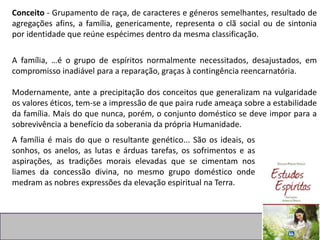 Conceito - Grupamento de raça, de caracteres e géneros semelhantes, resultado de
agregações afins, a família, genericamente, representa o clã social ou de sintonia
por identidade que reúne espécimes dentro da mesma classificação.
A família, …é o grupo de espíritos normalmente necessitados, desajustados, em
compromisso inadiável para a reparação, graças à contingência reencarnatória.
Modernamente, ante a precipitação dos conceitos que generalizam na vulgaridade
os valores éticos, tem-se a impressão de que paira rude ameaça sobre a estabilidade
da família. Mais do que nunca, porém, o conjunto doméstico se deve impor para a
sobrevivência a benefício da soberania da própria Humanidade.
A família é mais do que o resultante genético... São os ideais, os
sonhos, os anelos, as lutas e árduas tarefas, os sofrimentos e as
aspirações, as tradições morais elevadas que se cimentam nos
liames da concessão divina, no mesmo grupo doméstico onde
medram as nobres expressões da elevação espiritual na Terra.
 