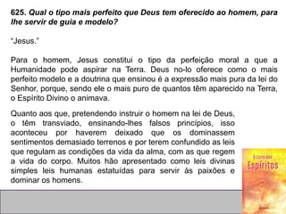 625. Qual o tipo mais perfeito que Deus tem oferecido ao homem, para
lhe servir de guia e modelo?
“Jesus.”
Para o homem, Jesus constitui o tipo da perfeição moral a que a
Humanidade pode aspirar na Terra. Deus no-lo oferece como o mais
perfeito modelo e a doutrina que ensinou é a expressão mais pura da lei do
Senhor, porque, sendo ele o mais puro de quantos têm aparecido na Terra,
o Espírito Divino o animava.
Quanto aos que, pretendendo instruir o homem na lei de Deus,
o têm transviado, ensinando-lhes falsos princípios, isso
aconteceu por haverem deixado que os dominassem
sentimentos demasiado terrenos e por terem confundido as leis
que regulam as condições da vida da alma, com as que regem
a vida do corpo. Muitos hão apresentado como leis divinas
simples leis humanas estatuídas para servir às paixões e
dominar os homens.
 
