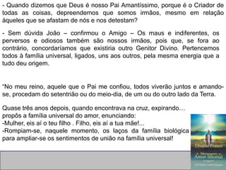 - Quando dizemos que Deus é nosso Pai Amantíssimo, porque é o Criador de
todas as coisas, depreendemos que somos irmãos, mesmo em relação
àqueles que se afastam de nós e nos detestam?
- Sem dúvida João – confirmou o Amigo – Os maus e indiferentes, os
perversos e odiosos também são nossos irmãos, pois que, se fora ao
contrário, concordaríamos que existiria outro Genitor Divino. Pertencemos
todos à família universal, ligados, uns aos outros, pela mesma energia que a
tudo deu origem.
“No meu reino, aquele que o Pai me confiou, todos viverão juntos e amando-
se, procedam do setentrião ou do meio-dia, de um ou do outro lado da Terra.
Quase três anos depois, quando encontrava na cruz, expirando…
propôs a família universal do amor, enunciando:
-Mulher, eis aí o teu filho . Filho, eis aí a tua mãe!...
-Rompiam-se, naquele momento, os laços da família biológica
para ampliar-se os sentimentos de união na família universal!
 