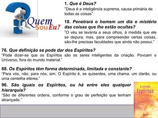 1. Que é Deus?
“Deus é a inteligência suprema, causa primária de
todas as coisas”.
18. Penetrará o homem um dia o mistério
das coisas que lhe estão ocultas?
“O véu se levanta a seus olhos, à medida que ele
se depura; mas, para compreender certas coisas,
são-lhe precisas faculdades que ainda não possui.”
76. Que definição se pode dar dos Espíritos?
“Pode dizer-se que os Espíritos são os seres inteligentes da criação. Povoam o
Universo, fora do mundo material.”
88. Os Espíritos têm forma determinada, limitada e constante?
“Para vós, não; para nós, sim. O Espírito é, se quiserdes, uma chama, um clarão, ou
uma centelha etérea.”
96. São iguais os Espíritos, ou há entre eles qualquer
hierarquia?
“São de diferentes ordens, conforme o grau de perfeição que tenham
alcançado.”
 