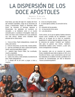LA DISPERSIÓN DE LOS
DOCE APÓSTOLES
Memoria: 15 de julio
Por Ramón Rabre Jordá
8. - Creo en el Espíritu Santo,
9. - la santa Iglesia católica, la comunión de los
santos,
10. -el perdón de los pecados,
11. - la resurrección de la carne
12. - y la vida eterna.
Como vemos, es lo que la Iglesia Católica Romana
conoce como “símbolo de los Apóstoles” y que
utiliza en la liturgia de la misa en ocasiones.
Igualmente lo utilizan algunas iglesias herejes, con
la reticencia de sustituir “cristiana” por “católica”,
solo para no parecer eso mismo, “católicos”,
entendiendo católico como “romano”, y peor aún,
como contraposición a cristiano.
Por supuesto, este es un resumen de nuestro
Credo, establecido para toda la Iglesia en 325, en el
Concilio de Nicea, y que conservamos casi tal cual
fue redactado en el célebre Concilio y perfilado en el
Concilio de Constantinopla, por ello le llamamos
“niceno-constantinopolitano".
Esta fiesta, que data del siglo XV, trataba del inicio
del ministerio apostólico, luego de la Ascensión de
Cristo y Pentecostés. Según el “Rationale Officii
Divini” de Durando, el domingo siguiente a
Pentecostés, los apóstoles se reunieron en
Jerusalén, y se dividieron entre sí el mundo
conocido para ir a predicar el Evangelio. Cada uno
tomó una frase como símbolo de lo que predicaría
con más ahínco, dando como resultado doce
artículos de fe. Estos serían:
1. - Creo en Dios, Padre todopoderoso, creador del
cielo y de la tierra.
2. - Creo en Jesucristo, su único Hijo, nuestro Señor,
3. - que fue concebido por obra y gracia del Espíritu
Santo, nació de santa María Virgen,
4. - padeció bajo Poncio Pilato, fue crucificado,
muerto y sepultado,
5. - descendió a los infiernos,
6. - subió a los cielos y está sentado a la derecha de
Dios, Padre todopoderoso
7. - y desde allí ha de venir a juzgar a vivos y
muertos.
 