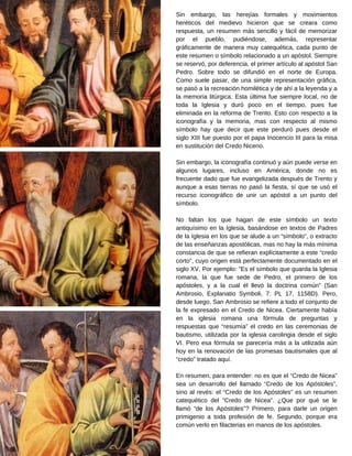 Sin embargo, las herejías formales y movimientos
heréticos del medievo hicieron que se creara como
respuesta, un resumen más sencillo y fácil de memorizar
por el pueblo, pudiéndose, además, representar
gráficamente de manera muy catequética, cada punto de
este resumen o símbolo relacionado a un apóstol. Siempre
se reservó, por deferencia, el primer artículo al apóstol San
Pedro. Sobre todo se difundió en el norte de Europa.
Como suele pasar, de una simple representación gráfica,
se pasó a la recreación homilética y de ahí a la leyenda y a
la memoria litúrgica. Esta última fue siempre local, no de
toda la Iglesia y duró poco en el tiempo, pues fue
eliminada en la reforma de Trento. Esto con respecto a la
iconografía y la memoria, mas con respecto al mismo
símbolo hay que decir que este perduró pues desde el
siglo XIII fue puesto por el papa Inocencio III para la misa
en sustitución del Credo Niceno.
Sin embargo, la iconografía continuó y aún puede verse en
algunos lugares, incluso en América, donde no es
frecuente dado que fue evangelizada después de Trento y
aunque a esas tierras no pasó la fiesta, sí que se usó el
recurso iconográfico de unir un apóstol a un punto del
símbolo.
No faltan los que hagan de este símbolo un texto
antiquísimo en la Iglesia, basándose en textos de Padres
de la Iglesia en los que se alude a un “símbolo”, o extracto
de las enseñanzas apostólicas, mas no hay la más mínima
constancia de que se refieran explícitamente a este “credo
corto”, cuyo origen está perfectamente documentado en el
siglo XV. Por ejemplo: “Es el símbolo que guarda la Iglesia
romana, la que fue sede de Pedro, el primero de los
apóstoles, y a la cual él llevó la doctrina común” (San
Ambrosio, Explanatio Symboli, 7: PL 17, 1158D). Pero,
desde luego, San Ambrosio se refiere a todo el conjunto de
la fe expresado en el Credo de Nicea. Ciertamente había
en la iglesia romana una fórmula de preguntas y
respuestas que “resumía” el credo en las ceremonias de
bautismo, utilizada por la iglesia carolingia desde el siglo
VI. Pero esa fórmula se parecería más a la utilizada aún
hoy en la renovación de las promesas bautismales que al
“credo” tratado aquí.
En resumen, para entender: no es que el “Credo de Nicea”
sea un desarrollo del llamado “Credo de los Apóstoles”,
sino al revés: el “Credo de los Apóstoles” es un resumen
catequético del “Credo de Nicea”. ¿Que por qué se le
llamó “de los Apóstoles”? Primero, para darle un origen
primigenio a toda profesión de fe. Segundo, porque era
común verlo en filacterias en manos de los apóstoles.
 