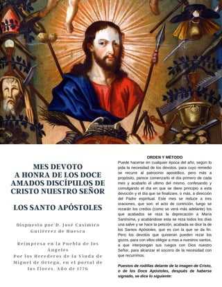 MES DEVOTO
A HONRA DE LOS DOCE
AMADOS DISCÍPULOS DE
CRISTO NUESTRO SEÑOR
LOS SANTO APÓSTOLES
Dispuesto por D. José Casimiro
Gutiérrez de Huesca
Reimpresa en la Puebla de los
Ángeles
Por los Herederos de la Viuda de
Miguel de Ortega, en el portal de
las flores. Año de 1776
ORDEN Y MÉTODO
Puede hacerse en cualquier época del año, según lo
pida la necesidad de los devotos, para cuyo remedio
se recurre al patrocinio apostólico, pero más a
propósito, parece comenzarlo el día primero de cada
mes y acabarlo el ultimo del mismo, confesando y
comulgando el día en que se diere principio a esta
devoción y el día que se finalizare, o más, a dirección
del Padre espiritual. Este mes se reduce a tres
oraciones, que son: el acto de contrición, luego se
rezarán los credos (como se verá más adelante) los
que acabados se reza la deprecación a María
Santísima, y acabándose esta se reza todos los días
una salve y se hace la petición, acabada se dice la de
los Santos Apóstoles, que es con la que se da fin.
Pero los devotos que quisieran pueden rezar los
gozos, para con ellos obligar a mas a nuestros santos,
a que interpongan sus ruegos con Dios nuestro
Señor, para alcanzar el socorro de la necesidad con
que recurrimos.
Puestos de rodillas delante de la imagen de Cristo,
o de los Doce Apóstoles, después de haberse
signado, se dice lo siguiente:
 
