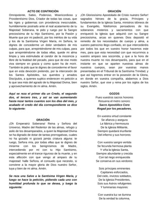 ORACIÓN
¡Oh Gloriosísimo Apostolado de Cristo nuestro Señor!
sagrados héroes de la gracia, Príncipes y
fundamentos de la Iglesia Santa, ministros idóneos de
su Evangelio, fidelísimos pensadores de los
soberanos misterios y sacramentos con que
enriqueció la Iglesia que adquirió con su Sangre
preciosísima, arcas en quienes Dios depositó el
remedio de los necesitados de cuerpo y alma, a
vuestro patrocinio llego confiado, en que intercederéis
por todos los que en vuestro honor hacemos este
mes, para que esta necesidad con que recurrimos a
vuestro amparo sea socorrida, y que a la hora de
nuestra muerte no nos desamparéis, para que en el
instante en que se aparten nuestras almas de
nuestros cuerpos, sean por vuestras manos
presentadas en el Tribunal de la Santísima Trinidad, y
que así logremos entrar en la posesión de la Gloria,
en donde en vuestra compañía, alabemos a Dios
nuestro Señor, que vive y reina por los siglos de los
siglos. Amén.
GOZOS
Pues vuestros sacros honores
Resuena el metro sonoro:
Sacro Apostólico Coro
Rogad por los pecadores.
En vuestra virtud constante
Se afianza y asegura
La fábrica y hermosura
De la Iglesia Militante,
Siempre quedará triunfante
Del infierno y sus horrores:
Con vuestra sangre vertida
Se fecunda hermosa planta
Y viña la Iglesia Santa,
Siempre abundante y crecida
Con tal riego enriquecida
Se conserva en sus verdores:
Sois príncipes eminentes
Capitanes esforzados,
Del cielo, invictos soldados,
De la Iglesia Presidentes,
Sois sus Astros refulgentes
Y luminarias mayores:
Con vuestra luz se ilumina
De la verdad la columna,
ACTO DE CONTRICIÓN
Omnipotente, Sabio, Poderoso, Misericordioso y
Providentísimo Dios, Criador de todas las cosas, que
las riges y gobiernas con providencia inescrutable,
humildemente postrado ante el real acatamiento de tu
Majestad Soberana, te pido y ruego por la Sangre
preciosísima de tu Hijo Santísimo, por la Pasión y
Muerte que por mi padeció, por los méritos de su vida
y los de la Santísima Virgen María, mi Señora, te
dignes de concederme un dolor verdadero de mis
culpas, para que, arrepintiéndome de mis culpas, para
que arrepintiéndome de todas ellas, quede mi alma
limpia y sea estimulada al candor de la inocencia y
libre de la fealdad del pecado, para que de ese modo
viva siempre en gracia y como quien ha de morir.
También te pido que te dignes de concederme el favor
que en esta devoción pretendo, por la intercesión de
los Santos Apóstoles, tus queridos y amados
Discípulos, a quienes suplico enderecen mi petición a
lo que sea más del agrado de tu Majestad Divina, bien
y aprovechamiento de mi alma. Amén.
Aquí se reza el primer día un Credo, el segundo
dos, el tercero tres, y así se van aumentando
hasta rezar tantos cuantos son los días del mes, y
acabado el credo del día correspondiente se dice
lo siguiente:
ORACIÓN
¡Oh Emperatriz Soberana! Reina y Señora del
Universo, Madre del Redentor de las almas, refugio y
asilo de los desamparados, a quien la Majestad Divina
se ha dignado de dotar de tantas prerrogativas, cuales
no ha gozado ni gozará jamás criatura alguna: te
ruego, Señora mía, por todas ellas que te dignes de
mirarme con los benignísimos de Madre,
intercediendo por mí con tu Hijo Santísimo,
especialmente en el trance riguroso de la muerte, y en
esta aflicción con que vengo al amparo de tu
majestad: halle Señora, el consuelo que necesito, si
conviene a la mayor gloria de Dios nuestro Señor,
tuya y bien de mi alma. Amén.
Se reza una Salve a la Santísima Virgen María, y
luego se hace la petición, pidiendo cada uno con
humildad profunda lo que se desea, y luego la
siguiente:
 