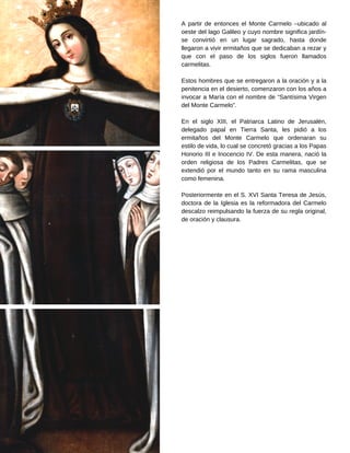 A partir de entonces el Monte Carmelo –ubicado al
oeste del lago Galileo y cuyo nombre significa jardín-
se convirtió en un lugar sagrado, hasta donde
llegaron a vivir ermitaños que se dedicaban a rezar y
que con el paso de los siglos fueron llamados
carmelitas.
Estos hombres que se entregaron a la oración y a la
penitencia en el desierto, comenzaron con los años a
invocar a María con el nombre de “Santísima Virgen
del Monte Carmelo”.
En el siglo XIII, el Patriarca Latino de Jerusalén,
delegado papal en Tierra Santa, les pidió a los
ermitaños del Monte Carmelo que ordenaran su
estilo de vida, lo cual se concretó gracias a los Papas
Honorio III e Inocencio IV. De esta manera, nació la
orden religiosa de los Padres Carmelitas, que se
extendió por el mundo tanto en su rama masculina
como femenina.
Posteriormente en el S. XVI Santa Teresa de Jesús,
doctora de la Iglesia es la reformadora del Carmelo
descalzo reimpulsando la fuerza de su regla original,
de oración y clausura.
 