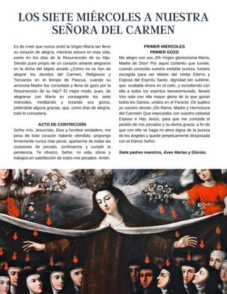 LOS SIETE MIÉRCOLES A NUESTRA
SEÑORA DEL CARMEN
PRIMER MIÉRCOLES
PRIMER GOZO
Me alegro con vos ¡Oh Virgen gloriosísima María,
Madre de Dios! Por aquel contento que tuviste,
cuando conocida vuestra inefable pureza, fuisteis
escogida para ser Madre del Verbo Eterno y
Esposa del Espíritu Santo, dignidad tan sublime,
que, exaltada ahora en el cielo, y excediendo con
ella a todos los espíritus bienaventurado, llevaís
Vos sola con ella mayor gloria de la que gozan
todos los Santos, unidos en el Paraíso. Os suplico
yo vuestro devoto ¡Oh Reina, Madre y Hermosura
del Carmelo! Que intercedáis con vuestro celestial
Esposo e Hijo Jesús, para que me conceda el
perdón de mis pecados y su divina gracia, a fin de
que con ella se haga mi alma digna de la pureza
de los ángeles y quede perpetuamente desposada
con el Eterno Señor.
Siete padres nuestros, Aves Marías y Glorias.
Es de creer que nunca sintió la Virgen María tan lleno
su corazón de alegría, mientras estuvo en esta vida,
como en los días de la Resurrección de su Hijo.
Siendo pues propio de un corazón amante alegrarse
en la dicha del objeto amado ¿Cómo no se han de
alegrar los devotos del Carmen, Religiosos y
Terciarios en el tiempo de Pascua, cuando su
amorosa Madre fue consolada y llena de gozo por la
Resurrección de su Hijo? El mejor modo, pues, de
alegrarse con María es consagrarle los siete
miércoles, meditando y rezando sus gozos,
pidiéndole alguna gracias, que, como días de alegría,
todo lo concederá.
ACTO DE CONTRICCIÓN
Señor mío, Jesucristo, Dios y hombre verdadero, me
pesa de todo corazón haberte ofendido; propongo
firmemente nunca más pecar, apartarme de todas las
ocasiones de pecado, confesarme y cumplir la
penitencia. Te ofrezco, Señor, mi vida, obras y
trabajos en satisfacción de todos mis pecados. Amén.
 