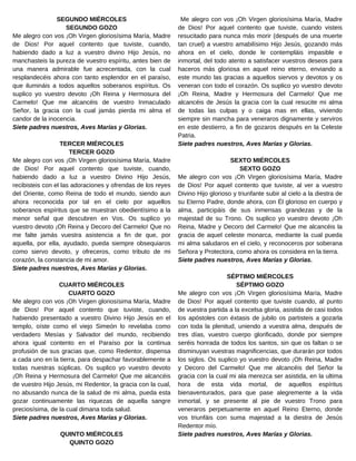 Me alegro con vos ¡Oh Virgen gloriosísima María, Madre
de Dios! Por aquel contento que tuviste, cuando visteis
resucitado para nunca más morir (después de una muerte
tan cruel) a vuestro amabilísimo Hijo Jesús, gozando más
ahora en el cielo, donde le contempláis impasible e
inmortal, del todo atento a satisfacer vuestros deseos para
haceros más gloriosa en aquel reino eterno, enviando a
este mundo las gracias a aquellos siervos y devotos y os
veneran con todo el corazón. Os suplico yo vuestro devoto
¡Oh Reina, Madre y Hermosura del Carmelo! Que me
alcancéis de Jesús la gracia con la cual resucite mi alma
de todas las culpas y o caiga mas en ellas, viviendo
siempre sin mancha para veneraros dignamente y serviros
en este destierro, a fin de gozaros después en la Celeste
Patria.
Siete padres nuestros, Aves Marías y Glorias.
SEXTO MIÉRCOLES
SEXTO GOZO
Me alegro con vos ¡Oh Virgen gloriosísima María, Madre
de Dios! Por aquel contento que tuviste, al ver a vuestro
Divino Hijo glorioso y triunfante subir al cielo a la diestra de
su Eterno Padre, donde ahora, con Él glorioso en cuerpo y
alma, participáis de sus inmensas grandezas y de la
majestad de su Trono. Os suplico yo vuestro devoto ¡Oh
Reina, Madre y Decoro del Carmelo! Que me alcancéis la
gracia de aquel celeste monarca, mediante la cual pueda
mi alma saludaros en el cielo, y reconoceros por soberana
Señora y Protectora, como ahora os considera en la tierra.
Siete padres nuestros, Aves Marías y Glorias.
SÉPTIMO MIÉRCOLES
SÉPTIMO GOZO
Me alegro con vos ¡Oh Virgen gloriosísima María, Madre
de Dios! Por aquel contento que tuviste cuando, al punto
de vuestra partida a la excelsa gloria, asistida de casi todos
los apóstoles con éxtasis de jubilo os partisteis a gozarla
con toda la plenitud, uniendo a vuestra alma, después de
tres días, vuestro cuerpo glorificado, donde por siempre
seréis honrada de todos los santos, sin que os faltan o se
disminuyan vuestras magnificencias, que durarán por todos
los siglos. Os suplico yo vuestro devoto ¡Oh Reina, Madre
y Decoro del Carmelo! Que me alcancéis del Señor la
gracia con la cual mi ala merezca ser asistida, en la ultima
hora de esta vida mortal, de aquellos espíritus
bienaventurados, para que pase alegremente a la vida
inmortal, y se presente al pie de vuestro Trono para
veneraros perpetuamente en aquel Reino Eterno, donde
vos triunfáis con suma majestad a la diestra de Jesús
Redentor mío.
Siete padres nuestros, Aves Marías y Glorias.
SEGUNDO MIÉRCOLES
SEGUNDO GOZO
Me alegro con vos ¡Oh Virgen gloriosísima María, Madre
de Dios! Por aquel contento que tuviste, cuando,
habiendo dado a luz a vuestro divino Hijo Jesús, no
manchasteis la pureza de vuestro espíritu, antes bien de
una manera admirable fue acrecentada, con la cual
resplandecéis ahora con tanto esplendor en el paraíso,
que ilumináis a todos aquellos soberanos espíritus. Os
suplico yo vuestro devoto ¡Oh Reina y Hermosura del
Carmelo! Que me alcancéis de vuestro Inmaculado
Señor, la gracia con la cual jamás pierda mi alma el
candor de la inocencia.
Siete padres nuestros, Aves Marías y Glorias.
TERCER MIÉRCOLES
TERCER GOZO
Me alegro con vos ¡Oh Virgen gloriosísima María, Madre
de Dios! Por aquel contento que tuviste, cuando,
habiendo dado a luz a vuestro Divino Hijo Jesús,
recibisteis con el las adoraciones y ofrendas de los reyes
del Oriente, como Reina de todo el mundo, siendo aun
ahora reconocida por tal en el cielo por aquellos
soberanos espíritus que se muestran obedientísimo a la
menor señal que descubren en Vos. Os suplico yo
vuestro devoto ¡Oh Reina y Decoro del Carmelo! Que no
me falte jamás vuestra asistencia a fin de que, por
aquella, por ella, ayudado, pueda siempre obsequiaros
como siervo devoto, y ofreceros, como tributo de mi
corazón, la constancia de mi amor.
Siete padres nuestros, Aves Marías y Glorias.
CUARTO MIÉRCOLES
CUARTO GOZO
Me alegro con vos ¡Oh Virgen gloriosísima María, Madre
de Dios! Por aquel contento que tuviste, cuando,
habiendo presentado a vuestro Divino Hijo Jesús en el
templo, oíste como el viejo Simeón lo revelaba como
verdadero Mesías y Salvador del mundo, recibiendo
ahora igual contento en el Paraíso por la continua
profusión de sus gracias que, como Redentor, dispensa
a cada uno en la tierra, para despachar favorablemente a
todas nuestras súplicas. Os suplico yo vuestro devoto
¡Oh Reina y Hermosura del Carmelo! Que me alcancéis
de vuestro Hijo Jesús, mi Redentor, la gracia con la cual,
no abusando nunca de la salud de mi alma, pueda esta
gozar continuamente las riquezas de aquella sangre
preciosísima, de la cual dimana toda salud.
Siete padres nuestros, Aves Marías y Glorias.
QUINTO MIÉRCOLES
QUINTO GOZO
 