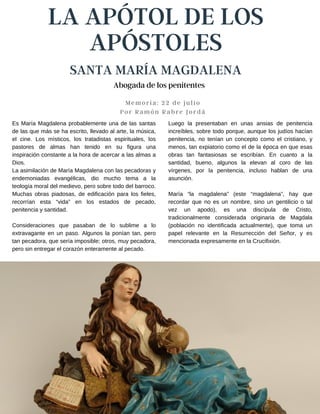 LA APÓTOL DE LOS
APÓSTOLES
SANTA MARÍA MAGDALENA
Memoria: 22 de julio
Por Ramón Rabre Jordá
Luego la presentaban en unas ansias de penitencia
increíbles, sobre todo porque, aunque los judíos hacían
penitencia, no tenían un concepto como el cristiano, y
menos, tan expiatorio como el de la época en que esas
obras tan fantasiosas se escribían. En cuanto a la
santidad, bueno, algunos la elevan al coro de las
vírgenes, por la penitencia, incluso hablan de una
asunción.
María “la magdalena” (este “magdalena”, hay que
recordar que no es un nombre, sino un gentilicio o tal
vez un apodo), es una discípula de Cristo,
tradicionalmente considerada originaria de Magdala
(población no identificada actualmente), que toma un
papel relevante en la Resurrección del Señor, y es
mencionada expresamente en la Crucifixión.
Es María Magdalena probablemente una de las santas
de las que más se ha escrito, llevado al arte, la música,
el cine. Los místicos, los tratadistas espirituales, los
pastores de almas han tenido en su figura una
inspiración constante a la hora de acercar a las almas a
Dios.
La asimilación de María Magdalena con las pecadoras y
endemoniadas evangélicas, dio mucho tema a la
teología moral del medievo, pero sobre todo del barroco.
Muchas obras piadosas, de edificación para los fieles,
recorrían esta “vida” en los estados de pecado,
penitencia y santidad.
Consideraciones que pasaban de lo sublime a lo
extravagante en un paso. Algunos la ponían tan, pero
tan pecadora, que sería imposible; otros, muy pecadora,
pero sin entregar el corazón enteramente al pecado.
Abogada de los penitentes
 