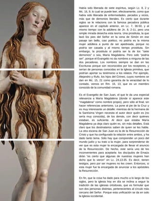 Había sido liberada de siete espíritus, según Lc. 8, 2 y
Mc. 16, 9, lo cual se puede leer, efectivamente, como que
había sido liberada de enfermedades, pecados y vicios,
más que de demonios literales. Es cierto que durante
siglos se le relaciona con la famosa pecadora pública
aparece en el capítulo anterior, en Lc. 7, 36-50, y al
mismo tiempo con la adúltera de Jn. 8, 2-11, pero una
simple mirada desecha esta teoría. Una prostituta, la que
lavó los pies del Señor en la cena de Simón en ese
pasaje tan bello, casi poético, no podría es la misma
mujer adúltera a punto de ser apedreada, porque no
podría ser casada y al mismo tiempo prostituta. Sin
embargo, la prostituta sí podría ser la de los "siete
demonios" o sea, María Magdalena. Pero solo “podría
ser”, porque el Evangelio no da nombres a ninguna de las
dos pecadoras. Los nombres siempre se dan en las
Escrituras porque son reconocidos por los receptores, y
serían de personas conocidas en la Iglesia primitiva, que
podrían aportar su testimonio a los relatos. Por ejemplo,
Alejandro y Rufo, los hijos del Cirineo, cuyos nombres se
dan en Mc. 15, 21 como garantía de la veracidad de lo
contado, vemos en Rm. 16, 13, que es un miembro
conocido de la comunidad romana.
Es el Evangelio de San Juan, el que le da una especial
relevancia a María Magdalena (donde sí aparece este
"magdalena" como nombre propio), pero sólo al final, sin
hacer referencias anteriores. La pone al pie de la Cruz y
es muy interesante un detalle: mientras de la hermana de
la Santísima Virgen necesita el autor decir quién es (no
sería muy conocida), de los demás, con decir quiénes
estaban, es suficiente. Al decir que estaba María
Magdalena ya deja claro quién es, sin más detalles. Está
claro que los destinatarios saben de quien se les habla.
La otra escena de San Juan es la de la Resurrección de
Cristo y que ha configurado la relación entre ambos, y ha
dado tanto tema. Sólo hay que comprender un poco del
mundo judío y su trato a la mujer, para sorprenderse de
ver que es esta mujer la encargada de llevar el anuncio
de la Resurrección. De hecho, este sería uno de los
inconvenientes para aceptarla: los discípulos de Emaús
dirán “es cierto que algunas de nuestras mujeres han
dicho que lo vieron” en Lc. 24,13-35. Es decir, tienen
testigos, pero por ser mujeres no les creen. Entonces, si
esta mujer fue la encargada de anunciar a los apóstoles
la Resurrección.
En fin, que la cosa ha dado para mucho a lo largo de los
siglos, pero la iglesia hoy en día se inclina a seguir la
tradición de las iglesias ortodoxas, que es formular que
son dos personas distintas, pertenecientes al círculo más
cercano del Señor. Porque esta unificación se da en solo
la Iglesia occidental.
 